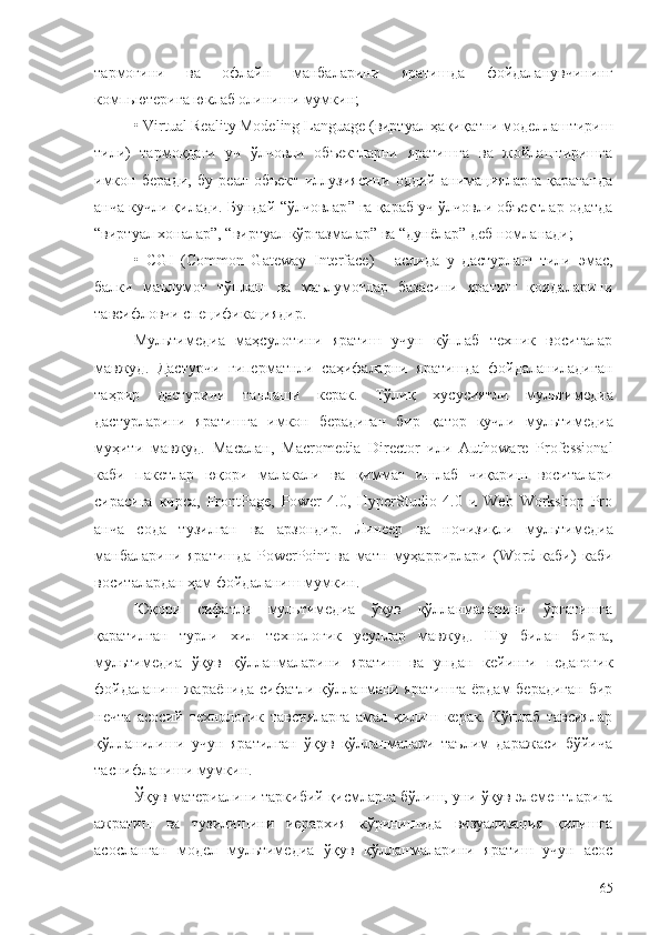 тармоғини   ва   офлайн   манбаларини   яратишда   фойдаланувчининг
компьютерига юклаб олиниши мумкин;
• Virtual Reality Modeling Language (виртуал ҳақиқатни моделлаштириш
тили)   тармоқдаги   уч   ўлчовли   объектларни   яратишга   ва   жойлаштиришга
имкон   беради,   бу   реал   объект   иллузиясини   оддий   анимацияларга   қараганда
анча кучли қилади. Бундай  “ ўлчовлар ”  га қараб уч ўлчовли объектлар одатда
“ виртуал хоналар ” ,  “ виртуал  кўргазмалар”  ва  “ дунёлар ”  деб номланади;
•   CGI   (Common   Gateway   Interface)   -   аслида   у   дастурлаш   тили   э мас,
балки   маълумот   тўплаш   ва   маълумотлар   базасини   яратиш   қоидаларини
тавсифловчи спецификация дир .
Мультимедиа   маҳсулотини   яратиш   учун   кўплаб   техник   воситалар
мавжуд.   Дастурчи   гиперматнли   саҳифаларни   яратишда   фойдаланиладиган
таҳрир   дастурини   танлаши   керак.   Тўлиқ   хусусиятли   м ультимедиа
дастурларини   яратишга   имкон   берадиган   бир   қатор   кучли   м ультимедиа
муҳити   мавжуд.   Масалан,   Macromedia   Director   или   Authoware   Professional
каби   пакетлар   юқори   малакали   ва   қиммат   ишлаб   чиқариш   воситалари
сирасига   кирса,   FrontPage,   Power   4.0,   HyperStudio   4.0   и   Web   Workshop   Pro
анча   сода   тузилган   ва   арзон дир .   Линеер   ва   ночизиқли   м ультимедиа
манбаларини   яратиш да   PowerPoint   ва   матн   муҳаррирлари   (Wо rd   каби)   каби
воситалардан ҳам фойдаланиш мумкин.  
Юқори   сифатли   мультимедиа   ўқув   қўлланмаларини   ўргатишга
қаратилган   турли   хил   технологик   усуллар   мавжуд.   Шу   билан   бирга,
мультимедиа   ўқув   қўлланмаларини   яратиш   ва   ундан   кейинги   педагогик
фойдаланиш жараёнида сифатли қўлланмани яратишга ёрдам берадиган бир
нечта   асосий   технологик   тавсияларга   амал   қилиш   керак.   Кўплаб   тавсиялар
қўлланилиши   учун   яратилган   ўқув   қўлланмалари   таълим   даражаси   бўйича
таснифланиши мумкин. 
Ўқув материалини таркибий қисмларга бўлиш, уни ўқув элементларига
ажратиш   ва   тузилишини   иерархия   кўринишида   визуализация   қилишга
асосланган   модел   мультимедиа   ўқув   қўлланмаларини   яратиш   учун   асос
65 