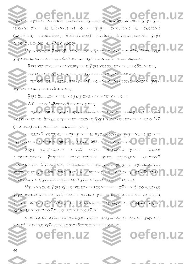 бўлиши   мумкин.   Контент   моделида   шунингдек,   ҳар   бир   элемент   учун   уни
тақдим   этиш   ва   ассимиляция   қилиш   учун   психологик   ва   педагогик
(дидактик,   психологик,   методологик)   талаблар   белгиланадиган   ўқув
элементлари жадвали ҳам мавжуд.
Мультимедиа ўқув қўлланмаларини ўргатишнинг дастлабки босқичида
ўқув материалининг таркибий модели қуйидагиларга имкон беради:
–  ўқув материалининг мазмуни ва ўқув мақсадларини аниқ белгилаш;
–  таркибни визуал ва олдиндан кўриш шаклида тақдим  э тиш;
–   т аркиб   ва   мақсадларнинг   тўлиқлигини   муҳокама   қилиш   учун
мутахассисларни жалб қилиш;
–  ўқув фанларининг аниқ узлуксизлигини таъминлаш;
–  AКТ таркибий таркибини аниқлаш;
–   мультимедиа   ўқув   қўлланмаларини   яратиш   дастурини   ишлаб
чиқувчилар   ва   фойдаланувчилар   орасида   ўқув   материалларининг   таркибий
(тизимли) тақдимотини шакллантириш;
–   н азарий   материални   тушуниш   ва   мустаҳкамлаш   учун   машқларнинг
тури, миқдори ва кетма-кетлигини талаб  бўйича  шакллантириш.
Ўқув   материалини   ишлаб   чиқиш   модели га   унинг   таълим
э лементларини   ўрганиш   кетма-кетлиги   улар   орасидаги   мантиқий
боғлиқликни   белгилайди.   Ривожланиш   моделига   устувор   муносабатлар
матрицалари ,  таълим  э лементларининг мантиқий алоқалари, уларни ўрганиш
кетма-кетлиги,  ула рнинг мантиқий уланишлари графиги киради.
Мультимедиа ўқув қўлланмаларини яратишнинг кейинги босқичларида
ўқув   материалини   ишлаб   чиқиш   модели   уни   тақдим   этишнинг   дидактик
асосли   кетма-кетлигини,   унинг   ривожланиш   йўлларини,   гиперматнларни
қуришдаги мантиқий алоқаларни аниқлайди.
Компьютер   экранида   маълумотларни   визуализация   қилиш   усулини
ишлаб чиқишда қуйидагилар эътиборга олиниши керак:
66 