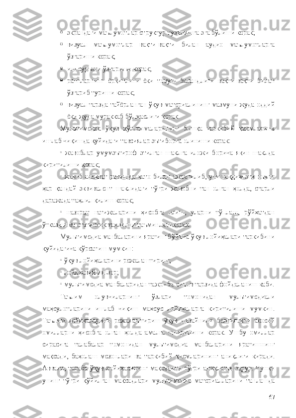  экрандаги маълумотлар структур тузилишга эга бўлиши керак;
 визуал   маълумотлар   вақти-вақти   билан   аудио   маълумотларга
ўзгариши керак;
 иш суръати ўзгариши керак;
 рангларнинг   ёрқинлиги   ёки   товуш   баландлиги   вақти-вақти   билан
ўзгариб туриши керак;
 визуал тарзда тайёрланган ўқув материалининг мазмуни жуда оддий
ёки жуда мураккаб бўлмаслиги керак.
Мультимедиа   ўқув   қўлланмаларининг   бошқа   таркибий   қисмларини
ишлаб чиқишда қуйидаги тавсиялар эътиборга олиниши керак:
•   жавоблар   умумэътироф   этилган   шаклга   иложи   борича   яқин   шаклда
киритилиши керак;
• жавоб адекват равишда хато билан ажратилиб, уни тақдим этишнинг
ҳар   қандай   эквивалент   шаклидаги   тўғри   жавобни   тан   олган   ҳолда,   етарли
даражада таҳлил қилиш керак;
•   назорат   натижаларини   ҳисобга   олиш,   уларни   тўплаш,   рўйхатдан
ўтказиш ва статистик таҳлилни таъминлаш керак.
Мультимедиа манбаларини яратиш бўйича ўқув лойиҳалари таркибини
қуйидагича кўрсатиш мумкин:
• ўқув лойиҳаларини режалаштириш;
•  л ойиҳавий ишлар;
•  м ультимедиа манбаларидан  тажриба - синов тарзида  фойдаланиш  каби .
Таълим   олувчиларнинг   ўзлари   томонидан   м ультимедиали
маҳсулотларини   ишлаб   чиқиш   махсус   лойиҳаларга   киритилиши   мумкин.
Таълим   лойиҳаларини   режалаштириш   ўқув   дизайнини   белгиловчи   асосий
омилларни   ҳисобга   олган   ҳолда   амалга   оширилиши   керак.   Ушбу   омиллар
сирасига   талабалар   томонидан   м ультимедиа   манбаларини   яратишнинг
мақсади,   баҳолаш   мезонлари   ва   таркибий   қисмларининг   аниқлиги   киради.
Aввало, талаба  ўқув лойиҳасининг мақсадини тўғри  аниқлаши зарур.  Чунки
унинг   тўғри   қўйилган   мақсадлари   мультимедиа   материалларини   танлашда
67 