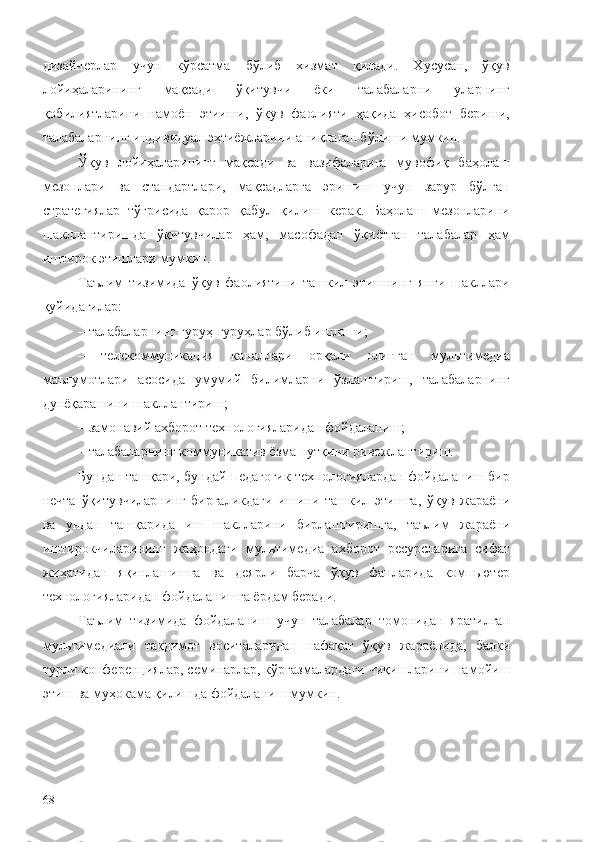 дизайнерлар   учун   кўрсатма   бўлиб   хизмат   қилади.   Хусусан,   ўқув
лойиҳаларининг   мақсади   ўқитувчи   ёки   талабаларни   уларнинг
қобилиятларини   намоён   этииши,   ўқув   фаолияти   ҳақида   ҳисобот   бериши,
талабаларнинг индивидуал эҳтиёжларини аниқлаган бўлиши мумкин.
Ўқув   лойиҳаларининг   мақсади   ва   вазифаларига   мувофиқ   баҳолаш
мезонлари   ва   стандартлари,   мақсадларга   эришиш   учун   зарур   бўлган
стратегиялар   тўғрисида   қарор   қабул   қилиш   керак.   Баҳолаш   мезонларини
шакллантиришда   ўқитувчилар   ҳам,   масофадан   ўқиётган   талабалар   ҳам
иштирок этишлари мумкин.
Таълим   тизимида   ўқув   фаолиятини   ташкил   этишнинг   янги   шакллари
қуйидагилар:
– талабаларнинг гуруҳ-гуруҳлар бўлиб ишлаши;
–   телекоммуникация   каналлари   орқали   олинган   мультимедиа
маълумотлари   асосида   умумий   билимларни   ўзлаштириш,   талабаларнинг
дунёқарашини шакллантириш;
– замонавий  ахборот технологияларидан фойдаланиш;
–  талабаларнинг коммуникатив ёзма нутқини ривожлантириш.
Бундан ташқари, бундай педагогик технологиялардан фойдаланиш бир
нечта   ўқитувчиларнинг   биргаликдаги   ишини   ташкил   э тишга,   ўқув   жараёни
ва   ундан   ташқари да   иш   шаклларини   бирлаштиришга,   таълим   жараёни
иштирокчиларининг   жаҳон даги   м ультимедиа   ахборот   ресурсларига   сифат
жиҳатидан   яқинлашишга   ва   деярли   барча   ўқув   фанларида   компьютер
технологияларидан фойдаланишга ёрдам беради. 
Таълим   тизимида   фойдаланиш   учун   талабалар   томонидан   яратилган
мультимедиали   тақдимот   воситаларидан   нафақат   ўқув   жараёнида ,   балки
турли  конференциялар, семинарлар, кўргазмаларда ги чиқишларини  намойиш
э тиш ва муҳокама қилиш да   фойдаланиш мумкин .
68 