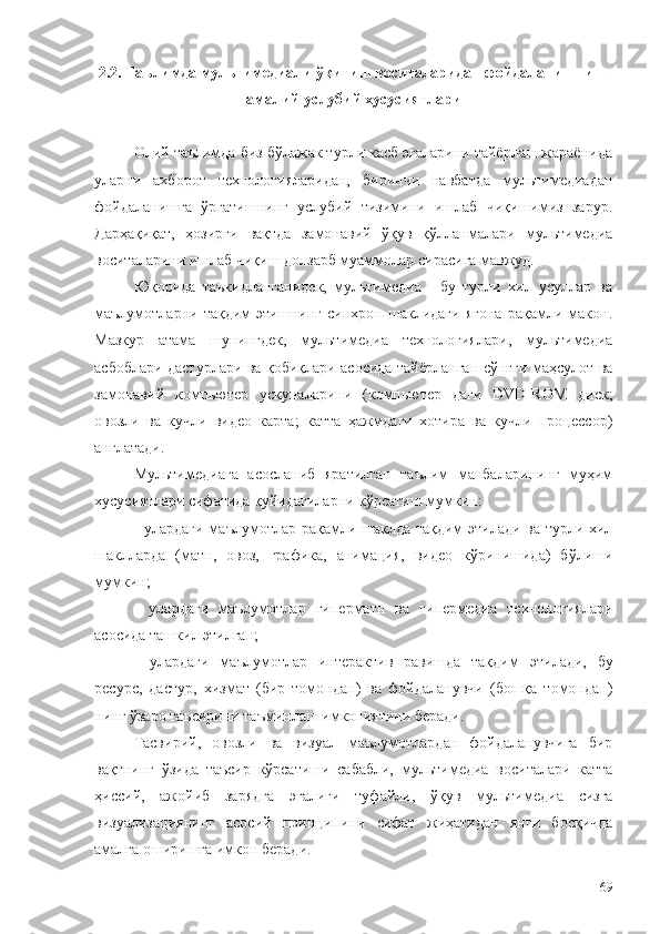 2 .2.   Тaълимда мультимедиали ўқитиш воситаларидан фойдаланишнинг
амалий-услубий хусусиятлари
Олий таълимда биз бўлажак турли касб эгаларини тайёрлаш жараёнида
уларни   ахборот   технологияларидан,   биринчи   навбатда   мультимедиадан
фойдаланишга   ўргатишнинг   услубий   тизимини   ишлаб   чиқишимиз   зарур.
Дарҳақиқат,   ҳозирги   вақтда   замонавий   ўқув   қўлланмалари   мультимедиа
воситаларини ишлаб чиқиш долзарб муаммолар сирасига мавжуд.
Юқорида   таъкидланганидек,   мультимедиа   -   бу   турли   хил   усуллар   ва
маълумотларни   тақдим   этишнинг   синхрон   шаклидаги   ягона   рақамли   макон.
Мазкур   атама   шунингдек,   мультимедиа   технологиялари,   мультимедиа
асбоблари дастурлари ва қобиқлари асосида тайёрланган сўнгги маҳсулот ва
замонавий   компьютер   ускуналарини   (компьютер   даги   DVD-ROM   диск;
овозли   ва   кучли   видео   карта;   катта   ҳажмдаги   хотира   ва   кучли   процессор)
англатади. 
Мультимедиага   асосланиб   яратилган   таълим   манбаларининг   муҳим
хусусиятлари сифатида қуйидагиларни кўрсатиш мумкин:
- улардаги маълумотлар рақамли шаклда тақдим этилади ва турли хил
шаклларда   (матн,   овоз,   графика,   анимация,   видео   кўринишида)   бўлиши
мумкин;
-   улардаги   маълумотлар   гиперматн   ва   гипермедиа   технологиялари
асосида ташкил  э тилган;
-   улардаги   маълумотлар   интерактив   равишда   тақдим   э тилади,   бу
ресурс,   дастур,   хизмат   (бир   томондан)   ва   фойдаланувчи   (бошқа   томондан)
нинг ўзаро таъсирини таъминлаш имкониятини беради. 
Тасвирий,   овозли   ва   визуал   маълумотлардан   фойдаланувчига   бир
вақтнинг   ўзида   таъсир   кўрсатиши   сабабли,   м ультимедиа   воситалари   катта
ҳиссий,   ажойиб   зарядга   эгалиги   туфайли,   ўқув   м ультимедиа   сизга
визуализациянинг   асосий   принципини   сифат   жиҳатидан   янги   босқичда
амалга оширишга имкон беради.
69 