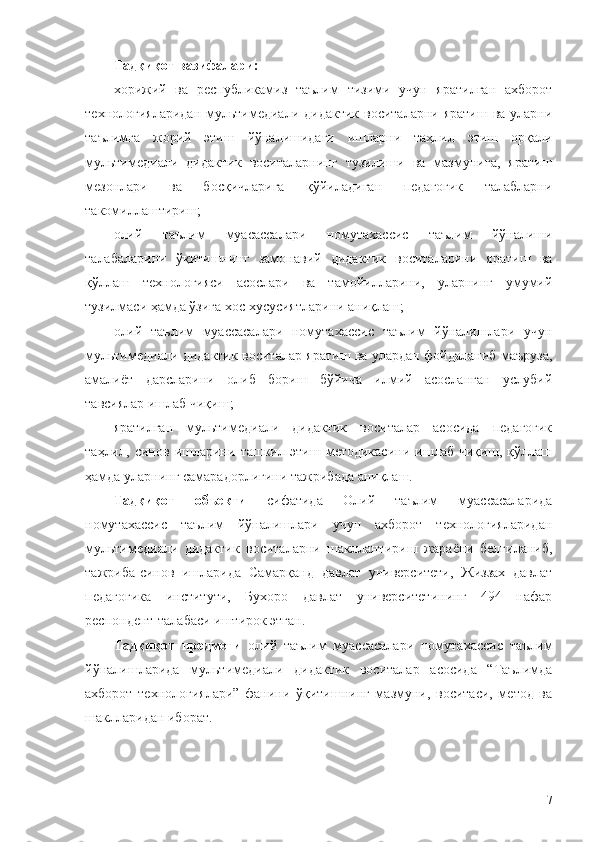 Тадқиқот вазифалари:
хорижий   ва   республикамиз   таълим   тизими   учун   яратилган   ахборот
технологияларидан  мультимедиали дидактик  воситаларни яратиш  ва уларни
таълимга   жорий   этиш   йўналишидаги   ишларни   таҳлил   этиш   орқали
мультимедиали   дидактик   воситаларнинг   тузилиши   ва   мазмунига,   яратиш
мезонлари   ва   босқичларига   қўйиладиган   педагогик   талабларни
такомиллаштириш;
олий   таълим   муасассалари   номутахассис   таълим   йўналиши
талабаларини   ўқитишнинг   замонавий   дидактик   воситаларини   яратиш   ва
қўллаш   технологияси   асослари   ва   тамойилларини,   уларнинг   умумий
тузилмаси ҳамда ўзига хос хусусиятларини аниқлаш;
олий   таълим   муассасалари   номутахассис   таълим   йўналишлари   учун
мультимедиали дидактик воситалар яратиш ва улардан фойдаланиб маъруза,
амалиёт   дарсларини   олиб   бориш   бўйича   илмий   асосланган   услубий
тавсиялар ишлаб чиқиш;
яратилган   мультимедиали   дидактик   воситалар   асосида   педагогик
таҳлил,   синов   ишларини   ташкил   этиш   методикасини   ишлаб   чиқиш,   қўллаш
ҳамда уларнинг самарадорлигини тажрибада аниқлаш.
Тадқиқот   объекти   сифатида   Олий   таълим   муассасаларида
номутахассис   таълим   йўналишлари   учун   ахборот   технологияларидан
мультимедиали   дидактик   воситаларни   шакллантириш   жараёни   белгиланиб,
тажриба-синов   ишларида   Самарқанд   давлат   университети,   Жиззах   давлат
педагогика   институти,   Бухоро   давлат   университетининг   494   нафар
респондент-талабаси иштирок этган.
Тадқиқот   предмети   олий   таълим   муассасалари   номутахассис   таълим
йўналишларида   мультимедиали   дидактик   воситалар   асосида   “Таълимда
ахборот   технологиялари”   фанини   ўқитишнинг   мазмуни,   воситаси,   метод   ва
шаклларидан иборат.
7 