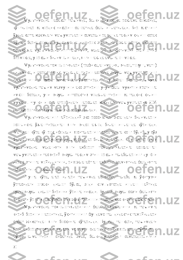 Мультимедиа   нафақат   таълимда,   балки   бизнес   ва   реклама   соҳасида,
кўнгилочар   ва   ҳордиқ   чиқариш   саноатида   фаол   ишлатилади.   Бир   вақтнинг
ўзида катта ҳажмдаги маълумотларни самарали равишда  тақдим қилиш  керак
бўлган   барча   соҳада   мультимедиа   иштирок   этади .   Ривожланаётган   ахборот
асримизда   м ультимедианинг   таълим ий ,   маданий   ва   ижтимоий   роли   ошиб
бормоқда,  у орқали  билим олишади, янги шаклда  амалга ошмоқда . 
Мультимедиа технологиялари (графика, анимация, видео, товуш, матн)
динамика, интерактивлик, моделлаштириш асосида визуал маълумотларнинг
шаклланишини   сифат   жиҳатидан   ўзгартиради.   Шу   билан   бирга,   таълимда
мультимедиа   таълим   мазмунини   акс   эттириш   учун   фаол   муҳитни   яратишга
имкон   беради,   уни   визуал   интерактив   моделлаштириш   ва   тадқиқ   қилиш
мумкин.   Чунки   инсон   атрофидаги   нарсалар   ҳақидаги   маълумотларни   90%
дан кўпроғини визуал равишда қабул қилади. 
Мультимедианинг   ғайриоддий   экспрессивлиги   экрандаги   билимларни
осонликча   ўзлаштирадиган   янги   видео   авлод   билан   ишлашда   кўринади.
Матндан   кўра   кўпроқ   ифодали   воситаларнинг   арсеналига   кенг   бўлиб,   у   сўз
билан   эмас,   балки   аудиовизуал   тасвирлар   билан   ишлайди.   Компьютер   нинг
мультимедиа   маданияти   янги   ахборот   технологияларига   асосланган
маълумотларни   тасвирий-визуал   тақдим   этиш   орқали  талабаларнинг   дунёни
идрок   этишга   мойиллигини,   ривожланаётган   ахборот   жамиятида   фаолиятга
тайёрлигини шакллантиради.
Шунга   кўра,   агар   илгари   таълимда   асосийси   талаба   ва   ўқитувчи
ўртасидаги   оғзаки   диалог   бўлса,   энди   компьютерда   ишлаш   пайтида
аудиовизуал   диалог   биринчи   ўринга   чиқади.   Бундай   визуал-сезги   фаолияти
инсонни ўрганиш ва ўзини ривожлантиришнинг ажралмас қисмига айланади.
Мультимедиа   технологияларининг   фаол   ривожланиши   ва   таълимга
кириб  бориши   шароитида,   ўқитишнинг   фундаментал   дидактик   тамойиллари
сифат   жиҳатидан   янги   босқичга   кўтарилди.   Бундан   ташқари,   таълимдаги
янги   ахборот   технологиялари   мавжуд   педагогик   пойдеворларни   тўғридан–
Тўғри   алмаштириш   сифатида   эмас,   балки   уларнинг   самарадорлигини
70 