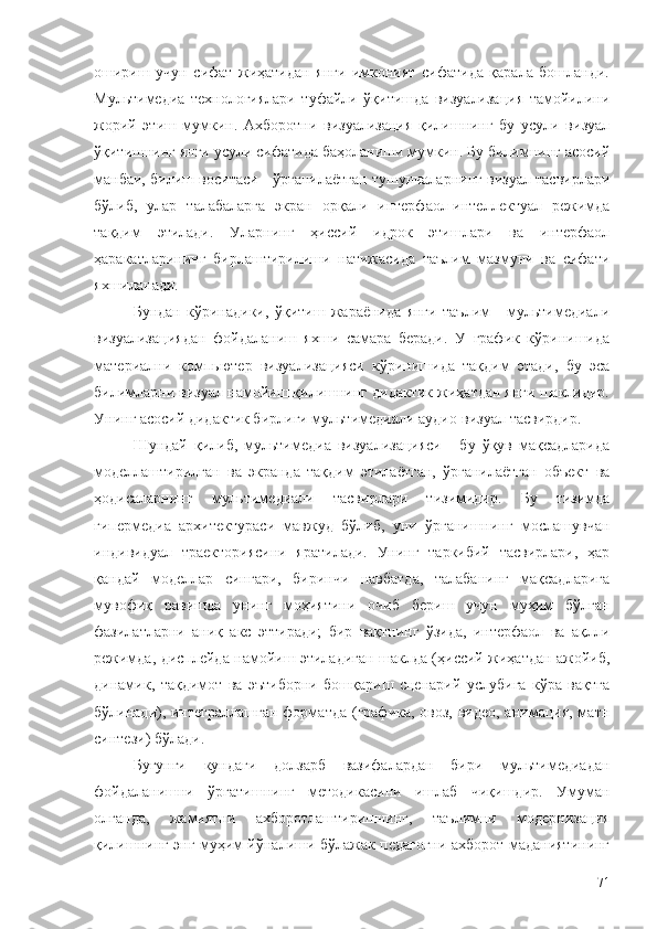 ошириш   учун   сифат   жиҳатидан   янги   имконият   сифатида   қарала   бошланди.
Мультимедиа   технологиялари   туфайли   ўқитишда   визуализация   тамойилини
жорий   этиш   мумкин.   Aхборотни   визуализация   қилишнинг   бу   усули   визуал
ўқитишнинг янги усули сифатида баҳоланиши мумкин. Бу билимнинг асосий
манбаи, билиш воситаси - ўрганилаётган тушунчаларнинг визуал тасвирлари
бўлиб,   улар   талабаларга   экран   орқали   интерфаол-интеллектуал   режимда
тақдим   этилади.   Уларнинг   ҳиссий   идрок   этишлари   ва   интерфаол
ҳаракатларининг   бирлаштирилиши   натижасида   таълим   мазмуни   ва   сифати
яхшиланади.
Бундан   кўринадики,   ўқитиш   жараёнида   янги   таълим   -   мультимедиали
визуализациядан   фойдаланиш   яхши   самара   беради.   У   график   кўринишида
материални   компьютер   визуализацияси   кўринишида   тақдим   этади,   бу   эса
билимларни визуал намойиш қилишнинг дидактик жиҳатдан янги шаклидир.
Унинг асосий дидактик бирлиги мультимедиали аудио-визуал тасвирдир.
Шундай   қилиб,   мультимедиа   визуализацияси   -   бу   ўқув   мақсадларида
моделлаштирилган   ва   экранда   тақдим   этилаётган,   ўрганилаётган   объект   ва
ҳодисаларнинг   мультимедиали   тасвирлари   тизимидир.   Бу   тизимда
гипермедиа   архитектураси   мавжуд   бўлиб,   уни   ўрганишнинг   мослашувчан
индивидуал   траекториясини   яратилади.   Унинг   таркибий   тасвирлари,   ҳар
қандай   моделлар   сингари,   биринчи   навбатда,   талабанинг   мақсадларига
мувофиқ   равишда   унинг   моҳиятини   очиб   бериш   учун   муҳим   бўлган
фазилатларни   аниқ   акс   эттиради;   бир   вақтнинг   ўзида,   интерфаол   ва   ақлли
режимда, дисплейда намойиш этиладиган шаклда (ҳиссий жиҳатдан ажойиб,
динамик,   тақдимот   ва   эътиборни   бошқариш   сценарий   услубига   кўра   вақтга
бўлинади), интеграллашган  форматда (графика, овоз, видео, анимация, матн
синтези) бўлади.
Бугунги   кундаги   долзарб   вазифалардан   бири   мультимедиадан
фойдаланишни   ўргатишнинг   методикасини   ишлаб   чиқишдир.   Умуман
олганда,   жамиятни   ахборотлаштиришнинг,   таълимни   модернизация
қилишнинг энг муҳим йўналиши бўлажак педагогни ахборот маданиятининг
71 