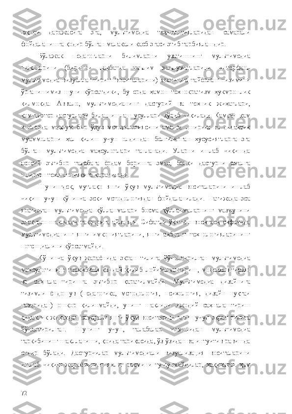 юқори   даражасига   эга,   мультимедиа   технологияларидан   самарали
фойдаланишга қодир бўлган малакали касб эгаси этиб тарбиялашдир.
Бўлажак   педагогларни   билимларни   узатишнинг   мультимедиа
шаклларини   (биринчи   навбатда   таълим   маълумотларини   интерфаол
мультимедиа   визуаллаштириш   воситаларини)   яратишга   тайёрлаш   тизимини
ўрганишимиз   шуни   кўрсатдики,   бу   ерда   ҳамон   технократизм   ҳукмронлик
қилмоқда.   Aввало,   мультимедианинг   дастурий   ва   техник   жиҳатлари,
компьютер дастурлари билан ишлаш усуллари кўриб чиқилади. Камдан кам
ҳолларда   маълум   бир   ўқув   методологиясини   амалга   ошириш   ва   дидактик
муаммоларни   ҳал   қилиш   учун   олдиндан   белгиланган   хусусиятларга   эга
бўлган   мультимедиа   маҳсулотлари   танланади.   Уларни   ишлаб   чиқишда
асосий   эътибор   талабага   ёрдам   беришга   эмас,   балки   дастурни   амалга
ошириш технологиясига қаратилади.
Шунингдек,   мутлақо   янги   ўқув   мультимедиа   воситаларини   ишлаб
чиқиш   учун   кўпинча   эски   методологиядан   фойдаланилади.   Натижада   эса
яратилган   мультимедиа   қўлланмалари   босма   қўлланмаларнинг   мазмунини
электрон   шаклдаги   такрорига   айланди.   Сифатли   ўқитиш   воситаси   сифатида
мультимедианинг   янги   имкониятларини,   янги   ахборот   технологияларининг
потенциалини кўрсатмайди.
Кўпинча   ўқув   жараёнида   экран   тилига   йўналтирилган   мультимедиа
маҳсулотининг   таркибини   қандай   қилиб   лойиҳалаштириш,   моделлаштириш
ва   саҳналаштиришга   эътибор   қаратилмайди.   Мультимедиа   дизайнига
тизимли   ёндошув   (педагогика,   методология,   психология,   дизайн   нуқтаи
назаридан)   ошкор   қилинмайди,   унинг   шаклини   ижодий   саҳналаштириш
дидактик жиҳатдан самарали янги ўқув воситасини олиш учун экран тилига
йўналтирилган.   Шунинг   учун,   талабалар   томонидан   мультимедиа
таркибининг шаклланиши, қоида тариқасида, ўз-ўзидан ва интуитив равишда
содир   бўлади.   Дастурчилар   мультимедиали   визуализация   воситаларини
ишлаб   чиқиш   жараёнининг   яхлит   расмини   тушунмайдилар,   ҳақиқатан   ҳам
72 