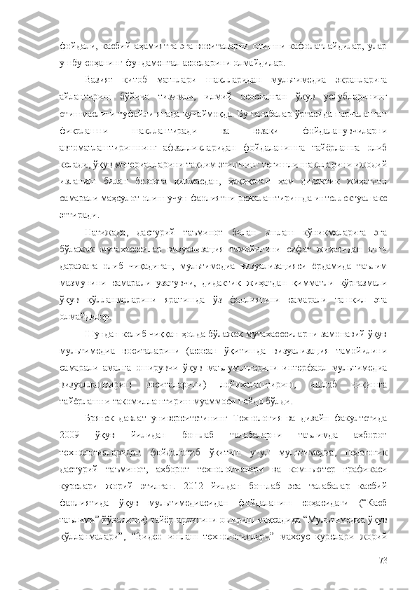 фойдали,   касбий   аҳамиятга   эга   воситаларни   олишни   кафолатлайдилар,   улар
ушбу соҳанинг фундаментал асосларини олмайдилар.
Вазият   китоб   матнлари   шаклларидан   мультимедиа   экранларига
айлантириш   бўйича   тизимли,   илмий   асосланган   ўқув   услубларининг
етишмаслиги туфайли янада кучаймоқда. Бу талабалар ўртасида парчаланган
фикрлашни   шакллантиради   ва   юзаки   фойдаланувчиларни
автоматлаштиришнинг   афзалликларидан   фойдаланишга   тайёрлашга   олиб
келади, ўқув материалларини тақдим этишнинг тегишли шаклларини ижодий
изланиш   билан   безовта   қилмасдан,   ҳақиқатан   ҳам   дидактик   жиҳатдан
самарали маҳсулот олиш учун фаолиятни режалаштиришда интеллектуал акс
эттиради.
Натижада,   дастурий   таъминот   билан   ишлаш   кўникмаларига   эга
бўлажак   мутахасссилар   визуализация   тамойилини   сифат   жиҳатидан   янги
даражага   олиб   чиқадиган,   мультимедиа   визуализацияси   ёрдамида   таълим
мазмунини   самарали   узатувчи,   дидактик   жиҳатдан   қимматли   кўргазмали
ўқув   қўлланмаларини   яратишда   ўз   фаолиятини   самарали   ташкил   эта
олмайдилар.
Шундан келиб чиққан ҳолда бўлажак мутахасссиларни замонавий ўқув
мультимедиа   воситаларини   (асосан   ўқитишда   визуализация   тамойилини
самарали   амалга   оширувчи   ўқув   маълумотларини   интерфаол   мультимедиа
визуаллаштириш   воситаларини)   лойиҳалаштириш,   ишлаб   чиқишга
тайёрлашни такомиллаштириш муаммоси пайдо бўлди.
Брянск   давлат   университетининг   Технология   ва   дизайн   факултетида
2009   ўқув   йилидан   бошлаб   талабаларни   таълимда   ахборот
технологияларидан   фойдаланиб   ўқитиш   учун   мультимедиа,   педагогик
дастурий   таъминот,   ахборот   технологиялари   ва   компьютер   графикаси
курслари   жорий   этилган.   2012   йилдан   бошлаб   эса   талабалар   касбий
фаолиятида   ўқув   мультимедиасидан   фойдаланиш   соҳасидаги   (“Касб
таълими” йўналиши) тайёргарлигини ошириш мақсадида “Мультимедиа ўқув
қўлланмалари”,   “Видео   ишлаш   технологиялари”   махсус   курслари   жорий
73 