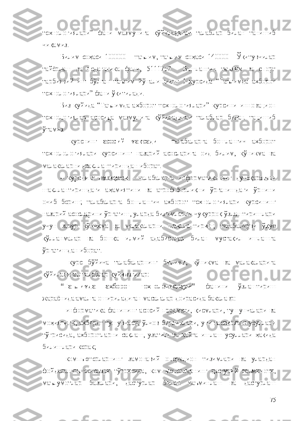 технологиялари”   фани   мазмунига   қўйиладиган   талаблар   билан   танишиб
чиқамиз.
Билим   соҳаси   100000   –   таълим,   таълим   соҳаси   140000   -   Ўқитувчилар
тайёрлаш   ва   педагогика   фани,   5111700   -   Бошланғич   таълим   ва   спорт
тарбиявий   иш   бўлган   таълим   йўналишиинг   1-курсида   “Таълимда   ахборот
технологиялари” фани ўқитилади.
Биз   қуйида   “Таълимда   ахборот   технологиялари”   курсини   инновацион
технологиялар   асосида   мазмунига   қўйиладиган   талаблар   билан   танишиб
ўтамиз.
–   курснинг   асосий   мақсади   -   талабаларга   бошланғич   ахборот
технолологиялари   курсининг   назарий   асосларига   оид   билим,   кўникма   ва
малакаларни шакллантиришдан иборат.
–   курснинг   вазифаси   -   талабаларга   информатиканинг   дунёқарашни
шакллантиришдаги   аҳамиятини   ва   атроф-борлиқни   ўрганишдаги   ўрнини
очиб   бериш;   талабаларга   бошланғич   ахборот   технологиялари   курсининг
назарий асосларини ўргатиш, уларда билимларни чуқурроқ ўзлаштиришлари
учун   зарур   кўникма   ва   малакаларни   шакллантириш;   талабаларни   ўқув
қўлланмалар   ва   бошқа   илмий   адабиётлар   билан   мустақил   ишлашга
ўргатишдан иборат.
–   курс   бўйича   талабаларнинг   билими,   кўникма   ва   малакаларига
қўйиладиган талаблар қуйидагилар:
“Таълимда   ахборот   технологиялари”   фанини   ўзлаштириш
жараёнида амалга ошириладиган масалалар доирасида бакалавр:
- информатика  фанининг  асосий  предмети,  қисмлари,  тушунчалари  ва
моҳияти ни,   ахборот тушунчаси, ўлчов бирликлари, уни тасвирлаш усуллари
тўғрисида ,   ахборотларни   сақлаш,   узатиш   ва   қайта   ишлаш   усуллари   ҳақида
билишлари керак;
- компьютерларнинг   замонавий   операцион   тизимлари   ва   улардан
фойдаланиш   асослари   тўғрисида,   компьютерларнинг   дастурий   таъминоти,
маълумотлар   базалари,   дастурлар   билан   таъминлаш   ва   дастурлаш
75 