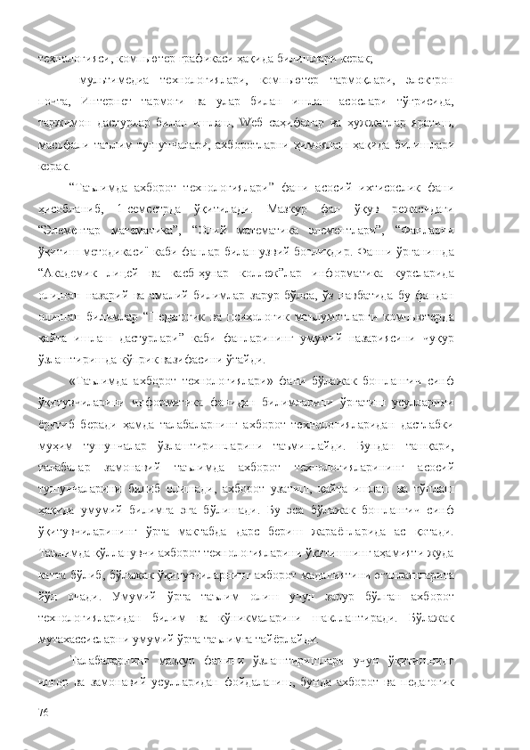 технологияси, компьютер графикаси ҳақида  билишлари керак;
- мультимедиа   технологиялари,   компьютер   тармоқлари,   электрон
почта,   Интернет   тармоғи   ва   улар   билан   ишлаш   асослари   тўғрисида,
таржимон   дастурлар   билан   ишлаш,   Wеб   саҳифалар   ва   ҳужжатлар   яратиш,
масофали   таълим   тушунчалари,   ахборотларни   ҳимоялаш   ҳақида   билишлари
керак.
“ Таълимда   ахборот   технологиялари ”   фани   асосий   ихтисослик   фани
ҳисобланиб,   1-семестрда   ўқитилади.   Мазкур   фан   ўқув   режасидаги
“Элементар   математика”,   “Олий   математика   элементлари”,   “Фанларни
ўқитиш методикаси" каби фанлар билан узвий боғлиқдир. Фанни ўрганишда
“Академик   лицей   ва   касб-ҳунар   коллеж”лар   информатика   курсларида
олинган   назарий   ва   амалий   билимлар   зарур   бўлса,   ўз   навбатида   бу   фандан
олинган   билимлар   “Педагогик   ва   психологик   маълумотларни   компьютерда
қайта   ишлаш   дастурлари”   каби   фанларининг   умумий   назариясини   чуқур
ўзлаштиришда кўприк вазифасини ўтайди.
«Таълимда   ахборот   технологиялари»   фани   бўлажак   бошланғич   синф
ўқитувчиларини   информатика   фанидан   билимларини   ўргатиш   усулларини
ёритиб   беради   ҳамда   талабаларнинг   ахборот   технологияларидан   дастлабки
муҳим   тушунчалар   ўзлаштиришларини   таъминлайди.   Бундан   ташқари,
талабалар   замонавий   таълимда   ахборот   технологияларининг   асосий
тушунчаларини   билиб   олишади,   ахборот   узатиш,   қайта   ишлаш   ва   тўплаш
ҳақида   умумий   билимга   эга   бўлишади.   Бу   эса   бўлажак   бошланғич   синф
ўқитувчиларининг   ўрта   мактабда   дарс   бериш   жараёнларида   ас   қотади.
Таълимда қўлланувчи ахборот технологияларини ўқитишнинг аҳамияти жуда
катта бўлиб, бўлажак ўқитувчиларнинг ахборот маданиятини эгаллашларига
йўл   очади.   Умумий   ўрта   таълим   олиш   учун   зарур   бўлган   ахборот
технологияларидан   билим   ва   кўникмаларини   шакллантиради.   Бўлажак
мутахассисларни умумий ўрта таълимга тайёрлайди.
Талабаларнинг   мазкур   фанини   ўзлаштиришлари   учун   ўқитишнинг
илғор   ва   замонавий   усулларидан   фойдаланиш,   бунда   ахборот   ва   педагогик
76 