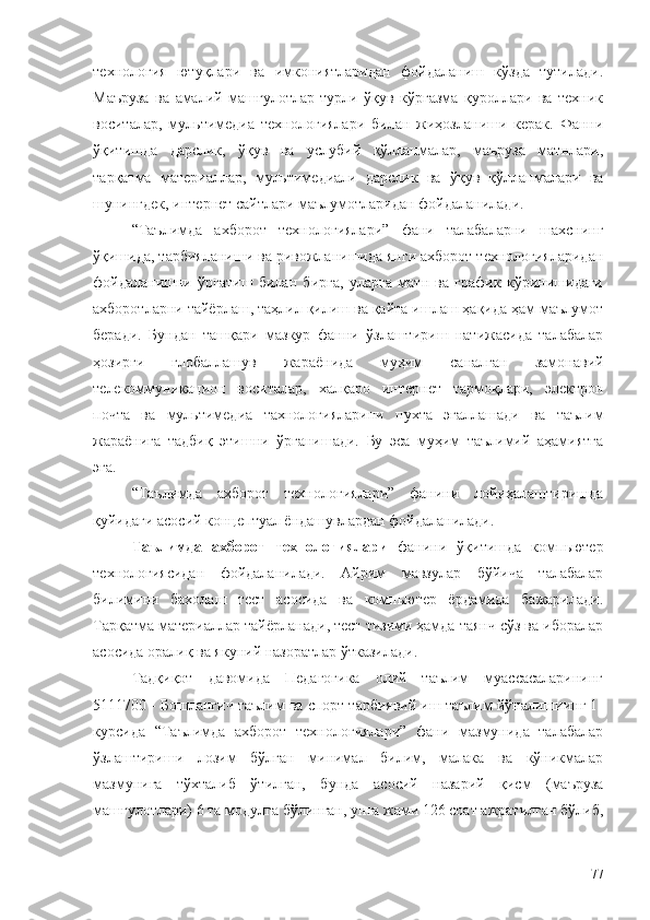 технология   ютуқлари   ва   имкониятларидан   фойдаланиш   кўзда   тутилади.
Маъруза   ва   амалий   машғулотлар   турли   ўқув   кўргазма   қуроллари   ва   техник
воситалар,   мультимедиа   технологиялари   билан   жиҳозланиши   керак.   Фанни
ўқитишда   дарслик,   ўқув   ва   услубий   қўлланмалар,   маъруза   матнлари,
тарқатма   материаллар,   мультимедиали   дарслик   ва   ўқув   қўлланмалари   ва
шунингдек, интернет сайтлари маълумотларидан фойдаланилади.
“Таълимда   ахборот   технологиялари”   фани   талабаларни   шахснинг
ўқишида, тарбияланиши ва ривожланишида янги ахборот технологияларидан
фойдаланишни   ўргатиш   билан   бирга,   уларга   матн   ва   график   кўринишидаги
ахборотларни тайёрлаш, таҳлил қилиш ва қайта ишлаш ҳақида ҳам маълумот
беради.   Бундан   ташқари   мазкур   фанни   ўзлаштириш   натижасида   талабалар
ҳозирги   глобаллашув   жараёнида   муҳим   саналган   замонавий
телекоммуникацион   воситалар,   халқаро   интернет   тармоқлари,   электрон
почта   ва   мультимедиа   тахнологияларини   пухта   эгаллашади   ва   таълим
жараёнига   тадбиқ   этишни   ўрганишади.   Бу   эса   муҳим   таълимий   аҳамиятга
эга. 
“Таълимда   ахборот   технологиялари”   фанини   лойиҳалаштиришда
қуйидаги асосий концептуал ёндашувлардан фойдаланилади.
Таълимда   ахборот   технологиялари   фанини   ўқитишда   компьютер
технологиясидан   фойдаланилади.   Айрим   мавзулар   бўйича   талабалар
билимини   бахолаш   тест   асосида   ва   компьютер   ёрдамида   бажарилади.
Тарқатма материаллар тайёрланади, тест тизими ҳамда таянч сўз ва иборалар
асосида оралиқ ва якуний назоратлар ўтказилади.
Тадқиқот   давомида   Педагогика   олий   таълим   муассасаларининг
5111700 - Бошланғич таълим ва спорт тарбиявий иш таълим йўналишиинг 1-
курсида   “Таълимда   ахборот   технологиялари”   фани   мазмунида   талабалар
ўзлаштириши   лозим   бўлган   минимал   билим,   малака   ва   кўникмалар
мазмунига   тўхталиб   ўтилган,   бунда   а сосий   назарий   қисм   (маъруза
машғулотлари) 6 та модулга бўлинган, унга жами 126 соат ажратилган бўлиб,
77 