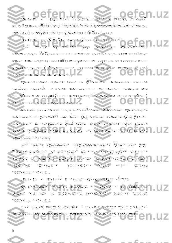 Тадқиқотнинг   усуллари.   Тадқиқотда   педагогик   кузатув,   танқидий-
қиёсий таҳлил, сўровнома, тест, тажриба-синов, математик-статистик таҳлил,
натижаларни умумлаштириш усулларидан фойдаланилди.
Тадқиқотнинг илмий янгилиги  қуйидагилардан иборат:
о лий   таълим   муассасалари   ўқув   жараёнида   мультимедиали
воситаларидан   фойдаланишнинг   педагогик   имкониятлари   дарс   жараёнида
медиа воситалари орқали ахборотни узатиш ва   дидактик масалаларни ечиш
усуллари,   ундан   фойдаланишнинг   педагогик   мақсадлари   мазмунини   очиб
бериш асосида  аниқлаштирилган;
мультимедиали   дарслик     яратишга   қўйиладиган   психологик-педагогик
талаблар   таркиби   дидактик   воситаларнинг   мотивацион   таъсирга   эга
интерфаол мезонларни (ўқитиш ҳамкорлиги, билимлар базаси, ортга қайтиш)
киритиш асосида такомиллаштирилган;
электрон   дарсликларни   педагогик   лойиҳалаш   босқичлари   мультимедиа
воситаларини   тузилмавий   таснифлаш   (функционал   мақсадга   кўра,   ўқитиш
воситалари   ва   тизимларига   кўра)   ҳамда   педагогик   фаолият   кўринишлари
бўйича   туркумлаш   (чизиқли,   гиперматнли,   қўлланмали,   яратиш)   асосида
такомиллаштирилган;
олий   таълим   муассасалари   номутахассис   таълим   йўналишлари   учун
“Таълимда   ахборот   технологиялари”   фанининг   илмий-услубий   таъминоти
модуллашган   электрон   дастурий   воситаси   ва   мультимедиали   электрон
дарсликдан   фойдаланиш   методикасини   ишлаб   чиқиш   асосида
такомиллаштирилган.
Тадқиқотнинг амалий натижалари  қуйидагилардан иборат:
мультимедиали   дидактик   воситаларнинг   тузилиши   ва   мазмунига,
яратиш   мезонлари   ва   босқичларига   қўйиладиган   педагогик   талаблар
такомиллаштирилган;
олий   таълим   муассасалари   учун   “Таълимда   ахборот   технологиялари”
фани бўйича мультимедиали дидактик воситалар комплекси яратилган;
8 