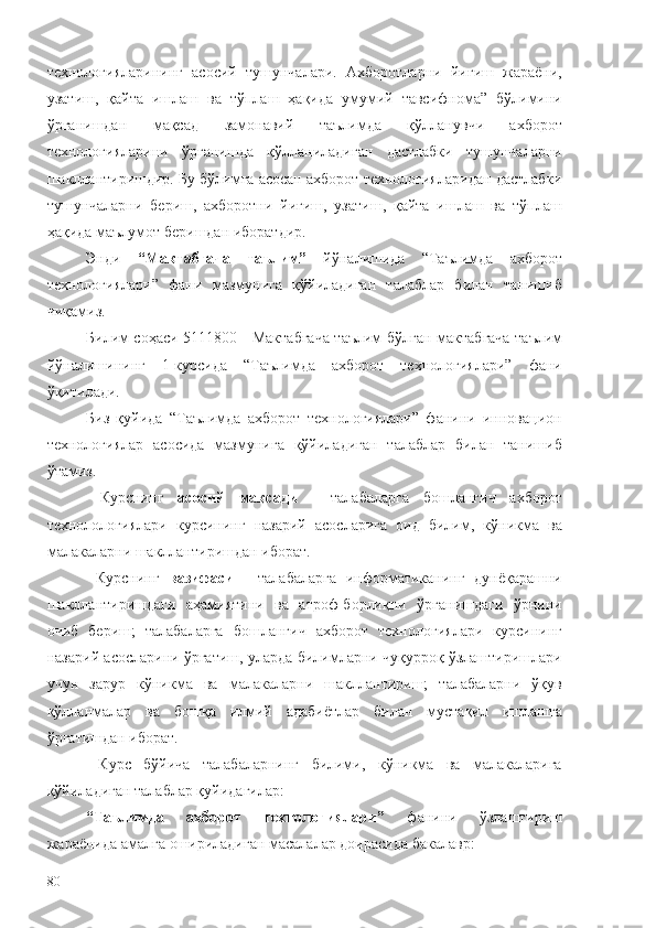 технологияларининг   асосий   тушунчалари.   Ахборотларни   йиғиш   жараёни,
узатиш,   қайта   ишлаш   ва   тўплаш   ҳақида   умумий   тавсифнома”   бўлимини
ўрганишдан   мақсад   замонавий   таълимда   қўлланувчи   ахборот
технологияларини   ўрганишда   қўлланиладиган   дастлабки   тушунчаларни
шакллантиришдир. Бу бўлимга асосан ахборот технологияларидан дастлабки
тушунчаларни   бериш,   ахборотни   йиғиш,   узатиш,   қайта   ишлаш   ва   тўплаш
ҳақида маълумот беришдан иборатдир. 
Энди   “Мактабгача   таълим”   йўналишида   “Таълимда   ахборот
технологиялари”   фани   мазмунига   қўйиладиган   талаблар   билан   танишиб
чиқамиз.
Билим соҳаси   5111800 - Мактабгача таълим   бўлган мактабгача таълим
йўналишининг   1-курсида   “Таълимда   ахборот   технологиялари”   фани
ўқитилади.
Биз   қуйида   “Таълимда   ахборот   технологиялари”   фанини   инновацион
технологиялар   асосида   мазмунига   қўйиладиган   талаблар   билан   танишиб
ўтамиз.
  Курснинг   асосий   мақсади   -   талабаларга   бошланғич   ахборот
технолологиялари   курсининг   назарий   асосларига   оид   билим,   кўникма   ва
малакаларни шакллантиришдан иборат.
  Курснинг   вазифаси   -   талабаларга   информатиканинг   дунёқарашни
шакллантиришдаги   аҳамиятини   ва   атроф-борлиқни   ўрганишдаги   ўрнини
очиб   бериш;   талабаларга   бошланғич   ахборот   технологиялари   курсининг
назарий асосларини ўргатиш, уларда билимларни чуқурроқ ўзлаштиришлари
учун   зарур   кўникма   ва   малакаларни   шакллантириш;   талабаларни   ўқув
қўлланмалар   ва   бошқа   илмий   адабиётлар   билан   мустақил   ишлашга
ўргатишдан иборат.
  Курс   бўйича   талабаларнинг   билими,   кўникма   ва   малакаларига
қўйиладиган талаблар қуйидагилар:
“Таълимда   ахборот   технологиялари”   фанини   ўзлаштириш
жараёнида амалга ошириладиган масалалар доирасида бакалавр:
80 