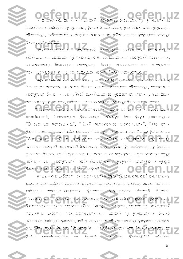 - информатика   фанининг   асосий   предмети,   қисмлари,   тушунчалари   ва
моҳияти ни,   ахборот тушунчаси, ўлчов бирликлари, уни тасвирлаш усуллари
тўғрисида ,   ахборотларни   сақлаш,   узатиш   ва   қайта   ишлаш   усуллари   ҳақида
билишлари керак;
- компьютерларнинг   замонавий   операцион   тизимлари   ва   улардан
фойдаланиш   асослари   тўғрисида,   компьютерларнинг   дастурий   таъминоти,
маълумотлар   базалари,   дастурлар   билан   таъминлаш   ва   дастурлаш
технологияси, компьютер графикаси ҳақида  билишлари керак;
- мультимедиа технологиялари, компьютер тармоқлари, электрон почта,
Интернет   тармоғи   ва   улар   билан   ишлаш   асослари   тўғрисида,   таржимон
дастурлар   билан   ишлаш,   Wеб   саҳифалар   ва   ҳужжатлар   яратиш,   масофали
таълим тушунчалари, ахборотларни ҳимоялаш ҳақида  билишлари керак.
“ Таълимда   ахборот   технологиялари ”   фани   асосий   ихтисослик   фани
ҳисобланиб,   1-семестрда   ўқитилади.   Мазкур   фан   ўқув   режасидаги
“Элементар   математика”,   “Олий   математика   элементлари”,   “Фанларни
ўқитиш методикаси" каби фанлар билан узвий боғлиқдир. Фанни ўрганишда
“Академик   лицей   ва   касб-ҳунар   коллеж”лар   информатика   курсларида
олинган   назарий   ва   амалий   билимлар   зарур   бўлса,   ўз   навбатида   бу   фандан
олинган   билимлар   “Педагогик   ва   психологик   маълумотларни   компьютерда
қайта   ишлаш   дастурлари”   каби   фанларининг   умумий   назариясини   чуқур
ўзлаштиришда кўприк вазифасини ўтайди.
«Таълимда ахборот технологиялари» фани бўлажак мактабгача таълим
соҳасидаги тарбиячиларни  информатика соҳасидан билимлар бериш ва янги
ахборот   технологияларини   ўргатиш   усулларини   ёритиб   беради.
Талабаларнинг   ахборот   технологияларидан   дастлабки   муҳим   тушунчалар
ўзлаштиришларини   таъминлайди.   Бундан   ташқари,   талабалар   замонавий
таълимда   ахборот   технологияларининг   асосий   тушунчаларини   билиб
олишади,   ахборот   узатиш,   қайта   ишлаш   ва   тўплаш   ҳақида   умумий   билимга
эга   бўлишади.   Бу   эса   бўлажак   МТТ   тарбиячиларининг   боғчада   машғулот
ўтиш   жараёнларида   ас   қотади.   Таълимда   қўлланувчи   ахборот
81 