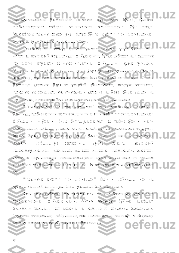 технологияларини   ўқитишнинг   аҳамияти   жуда   катта   бўлиб,   бўлажак
тарбиячиларнинг   ахборот   маданиятини   эгаллашларига   йўл   очади.
Мактабгача   таълим   соҳаси   учун   зарур   бўлган   ахборот   технологияларидан
билим ва кўникмаларини шакллантиради. 
Талабаларнинг   мазкур   фанини   ўзлаштиришлари   учун   ўқитишнинг
илғор   ва   замонавий   усулларидан   фойдаланиш,   бунда   ахборот   ва   педагогик
технология   ютуқлари   ва   имкониятларидан   фойдаланиш   кўзда   тутилади.
Маъруза   ва   амалий   машғулотлар   турли   ўқув   кўргазма   қуроллари   ва   техник
воситалар,   мультимедиа   технологиялари   билан   жиҳозланиши   керак.   Фанни
ўқитишда   дарслик,   ўқув   ва   услубий   қўлланмалар,   маъруза   матнлари,
тарқатма   материаллар,   мультимедиали   дарслик   ва   ўқув   қўлланмалари   ва
шунингдек, интернет сайтлари маълумотларидан фойдаланилади.
“Таълимда   ахборот   технологиялари”   фани   талабаларни   шахснинг
ўқишида, тарбияланиши ва ривожланишида янги ахборот технологияларидан
фойдаланишни   ўргатиш   билан   бирга,   уларга   матн   ва   график   кўринишидаги
ахборотларни тайёрлаш, таҳлил қилиш ва қайта ишлаш ҳақида ҳам маълумот
беради.   Бундан   ташқари   мазкур   фанни   ўзлаштириш   натижасида   талабалар
ҳозирги   глобаллашув   жараёнида   муҳим   саналган   замонавий
телекоммуникацион   воситалар,   халқаро   интернет   тармоқлари,   электрон
почта   ва   мультимедиа   тахнологияларини   пухта   эгаллашади   ва   таълим
жараёнига   тадбиқ   этишни   шрганишади.   Бу   эса   муҳим   таълимий   аҳамиятга
эга. 
“Таълимда   ахборот   технологиялари”   фанини   лойиҳалаштиришда
қуйидаги асосий концептуал ёндашувлардан фойдаланилади.
Таълимда   ахборот   технологиялари   фанини   ўқитишда   компьютер
технологиясидан   фойдаланилади.   Айрим   мавзулар   бўйича   талабалар
билимини   баҳолаш   тест   асосида   ва   компьютер   ёрдамида   бажарилади.
Тарқатма материаллар тайёрланади, тест тизими ҳамда таянч сўз ва иборалар
асосида оралиқ ва якуний назоратлар ўтказилади.
82 