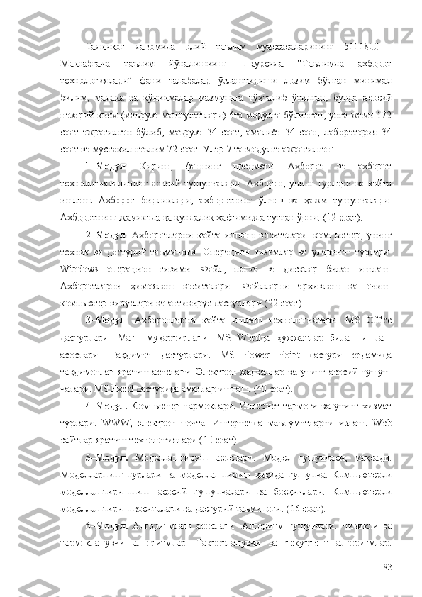 Тадқиқот   давомида   олий   таълим   муассасаларининг   5111800   -
Мактабгача   таълим   йўналишиинг   1-курсида   “Таълимда   ахборот
технологиялари”   фани   талабалар   ўзлаштириши   лозим   бўлган   минимал
билим,   малака   ва   кўникмалар   мазмунига   тўхталиб   ўтилган,   бунда   а сосий
назарий қисм (маъруза машғулотлари) 6та модулга бўлинган, унга жами 172
соат   ажратилган   бўлиб,   маъруза   34   соат,   амалиёт   34   соат,   лаборатория   34
соат ва мустақил таълим 72 соат. Улар 7 та модулга ажратилган:
1–Модул .   Кириш,   фаннинг   предмети.   Ахборот   ва   ахборот
технологияларининг   асосий   тушунчалари.   Ахборот,   унинг   турлари   ва   қайта
ишлаш .   Ахборот   бирликлари,   ахборотнинг   ўлчов   ва   ҳажм   тушунчалари.
Ахборотнинг жамиятда ва кундалик ҳаётимизда тутган ўрни.  (12 соат). 
2–Модул .   Ахборотларни   қайта   ишлаш   воситалари.   компьютер,   унинг
техник   ва   дастурий   таъминоти.   Опе рацион   тизимлар   ва   уларнинг   турлари.
Wind о ws   операцион   тизими.   Файл,   папка   ва   дисклар   билан   ишлаш.
Ахборотларни   ҳимоялаш   воситалари.   Файлларни   архивлаш   ва   очиш.
компьютер вируслари ва антивирус дастурлари   ( 22 соат ) .
3–Модул .   Ахборотларни   қайта   ишлаш   технологиялари.   MS   Office
дастурлари.   Матн   муҳаррирлари.   MS   Wordда   ҳужжатлар   билан   ишлаш
асослари.   Тақдимот   дастурлари.   MS   Power   Point   дастури   ёрдамида
тақдимотлар яратиш  асослари. Эле к трон жадваллар ва унинг  асосий тушун-
чалари. MS Excel дастурида амаллар ишлаш.   (40 соат).
4–Модул .   Компьютер   т а рм о қл а ри.   Интернет   тармоғи   ва   унинг   хизмат
турлари.   WWW,   электрон   почта.   Интернетда   маълумотларни   излаш.   Wеb
сайтлар яратиш технологиялари  (10 соат) .
5–Модул.   Моделлаштириш   асослари.   Модел   тушунчаси,   мақсади.
Моделларнинг   турлари   ва   моделлаштириш   ҳақида   тушунча.   Компьютерли
моделлаштиришнинг   асосий   тушунчалари   ва   босқичлари.   Компьютерли
моделлаштириш воситалари ва дастурий таъминоти.   (16 соат) . 
6 –Модул.   Алгоритмлаш   асослари .   Алгоритм   тушунчаси .   Чизиқли   ва
тармоқланувчи   алгоритмлар .   Такрорланувчи   ва   рекуррент   алгоритмлар .
83 