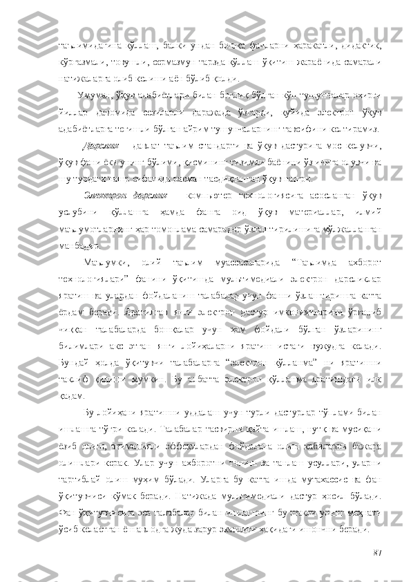 таълимидагина   қўллаш ,   балки   ундан   бошқа   фанларни   ҳаракатли ,   дидактик ,
кўргазмали ,  товушли ,  сермазмун   тарзда   қўллаш   ўқитиш   жараёнида   самарали
натижаларга   олиб   келиши   аён   бўлиб   қолди . 
Умуман, ўқув адабиётлари билан боғлиқ бўлган кўп тушунчалар охирги
йиллар   давомида   сезиларли   даражада   ўзгарди,   қуйида   электрон   ўқув
адабиётларга тегишли бўлган айрим тушунчаларнинг тавсифини келтирамиз.
Дарслик   –   давлат   таълим   стандарти   ва   ўқув   дастурига   мос   келувчи,
ўқув фани ёки унинг бўлими, қисмининг тизимли баёнини ўз ичига олувчи ва
шу турдаги нашр сифатида расман тасдиқланган ўқув нашри.
Электрон   дарслик   –   компьютер   технологиясига   асосланган   ўқув
услубини   қўллашга   ҳамда   фанга   оид   ўқув   материаллар,   илмий
маълумотларнинг ҳар томонлама самарадор ўзлаштирилишига мўлжалланган
манбадир.  
Маълумки,   олий   таълим   муассасаларида   “Таълимда   ахборот
технологиялари”   фанини   ўқитишда   мультимедиали   электрон   дарсликлар
яратиш   ва   улардан   фойдаланиш   талабалар   учун   фанни   ўзлаштиришга   катта
ёрдам   беради.   Яратилган   янги   электрон   дастур   имкониятларини   ўрганиб
чиққан   талабаларда   бошқалар   учун   ҳам   фойдали   бўлган   ўзларининг
билимлари   акс   этган   янги   лойиҳаларни   яратиш   истаги   вужудга   келади.
Бундай   ҳолда   ўқитувчи   талабаларга   “электрон   қўлланма”   ни   яратишни
таклиф   қилиши   мумкин.   Бу   албатта   электрон   қўлланма   яратишдаги   илк
қадам.
Бу   лойиҳани   яратишни   уддалаш   учун   турли   дастурлар   тўплами   билан
ишлашга тўғри келади. Талабалар тасвирни қайта ишлаш, нутқ ва мусиқани
ёзиб   олиш,   анимацияли   эффектлардан   фойдалана   олиш   кабиларни   бажара
олишлари   керак.   Улар   учун   ахборотни   топиш   ва   танлаш   усуллари,   уларни
тартиблай   олиш   муҳим   бўлади.   Уларга   бу   катта   ишда   мутахассис   ва   фан
ўқитувчиси   кўмак   беради.   Натижада   мультимедиали   дастур   ҳосил   бўлади.
Фан ўқитувчисига эса талабалар билан ишлашнинг бу шакли унинг меҳнати
ўсиб келаётган ёш авлодга жуда зарур эканлиги ҳақидаги ишончни беради.
87 