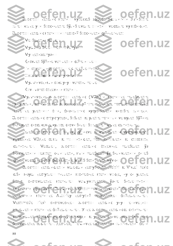 Электрон   дарслик   яратиш   мураккаб   жараён   эканлигини   эътиборга
олган   ҳолда   уни   босқичларга   бўлиб   амалга   ошириш   мақсадга   мувофиқдир.
Электрон дарслик яратишнинг асосий босқичлари қуйидагилар: 
Манбаларни танлаш
Муаллиф билан шартнома тузиш
Мундарижа тузиш
Қисмлар бўйича матнларни қайта ишлаш
Гиперматнни электрон шаклга айлантириш
Овозли соҳани ишга тушириш
Мультимедияли соҳа учун материл танлаш
Компьютер ёрдамини яратиш.
Мультимедиали   электрон   дарслик   (МЭД)ни   яратишда   талабаларга
тушунарли,   матни   равон   ва   қизиқиш   уйғота   оладиган,   тест,   кроссвордлар
танлашда   уларнинг   ёши,   физиологик   хусусиятлари   ҳисобга   олинади.
Электрон   дарслик   структураси,   боблар   ва   уларга   тегишли   мавзулар   бўйича
билимлар қисқа ҳамда хулоса қисми билан боғланган ҳолда келтирилган.
Талабалар   эришилган   билим,   кўникма   ва   малакаларни   мустаҳкамлаш
мақсадида   МЭДда   савол   ва   топшириқлар,   тест   синовлари   ва   кроссворд
келтирилган.   Масалан,   электрон   дарслик   ёрдамида   талабалар   ўз
билимларини   назорат   қилишлари,   яъни   талабалар   ўз   билимларини   синаб
кўриш мақсадида тест синовларига жавоб беришлари мумкин. 
Электрон   дарсликларни   малакали   дастурчилар   Delphi   ва   Visual   Basic
каби   визуал   дастурлаш   тиллари   воситасида   яратишмоқда,   чунки   уларда
бошқа   системаларда   яратилган   маълумотларни   ўзига   бирлаштириш
имконияти   жуда   катта.   “Таълимда   ахборот   технологиялари”   фани   электрон
дарслигини   яратишда   AutoPlay   дастурий   таъминотдан   фойдаланилган.
Macromedia   Flash   системасидан   электрон   дарслик   учун   анимацион
моделларни  яратишда  фойдаланилган.  Унда  электрон  дарсликка  киритилган
материаллар   образли   қилиб   кўрсатилади   ва   ундаги   анимациялар   бир   неча
форматларда   сақланган.   Дастлаб,   “Таълимда   ахборот   технологиялари”   фани
88 