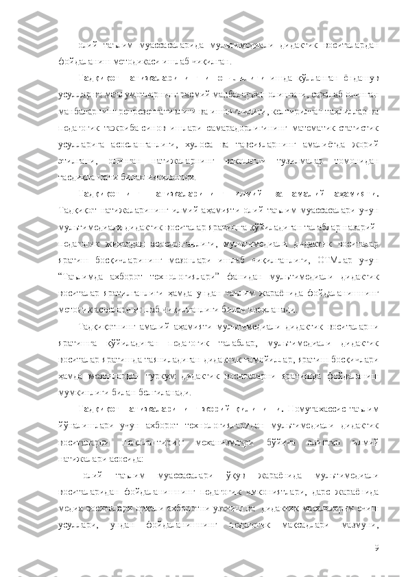 олий   таълим   муассасаларида   мультимедиали   дидактик   воситалардан
фойдаланиш методикаси ишлаб чиқилган.
Тадқиқот   натижаларининг   ишончлилиги   ишда   қўлланган   ёндашув
усуллар ва маълумотларнинг расмий манбалардан олингани, саралаб олинган
манбаларнинг репрезентативлиги ва ишончлилиги, келтирилган таҳлиллар ва
педагогик   тажриба-синов   ишлари   самарадорлигининг   математик-статистик
усулларига   асосланганлиги,   хулоса   ва   тавсияларнинг   амалиётда   жорий
этилгани,   олинган   натижаларнинг   ваколатли   тузилмалар   томонидан
тасдиқлангани билан изоҳланади.
Тадқиқотнинг   натижаларининг   илмий   ва   амалий   аҳамияти.
Тадқиқот   натижаларининг   илмий   аҳамияти   олий   таълим   муассасалари   учун
мультимедиали дидактик воситалар яратишга қўйиладиган талаблар назарий-
педагогик   жиҳатдан   асосланганлиги,   мультимедиали   дидактик   воситалар
яратиш   босқичларининг   мезонлари   ишлаб   чиқилганлиги,   ОТМлар   учун
“Таълимда   ахборот   технологиялари”   фанидан   мультимедиали   дидактик
воситалар   яратилганлиги   ҳамда   ундан   таълим   жараёнида   фойдаланишнинг
методик асослари ишлаб чиқилганлиги билан изоҳланади.
Тадқиқотнинг   амалий   аҳамияти   мультимедиали   дидактик   воситаларни
яратишга   қўйиладиган   педагогик   талаблар,   мультимедиали   дидактик
воситалар яратишда таяниладиган дидактик тамойиллар, яратиш босқичлари
ҳамда   мезонлардан   туркум   дидактик   воситаларни   яратишда   фойдаланиш
мумкинлиги билан белгиланади.
Тадқиқот   натижаларининг   жорий   қилиниши.   Номутахассис   таълим
йўналишлари   учун   ахборот   технологияларидан   мультимедиали   дидактик
воситаларни   шакллантириш   механизмлари   бўйича   олинган   илмий
натижалари асосида:
олий   таълим   муассасалари   ўқув   жараёнида   мультимедиали
воситаларидан   фойдаланишнинг   педагогик   имкониятлари,   дарс   жараёнида
медиа воситалари орқали ахборотни узатиш ва     дидактик масалаларни ечиш
усуллари,   ундан   фойдаланишнинг   педагогик   мақсадлари   мазмуни,
9 