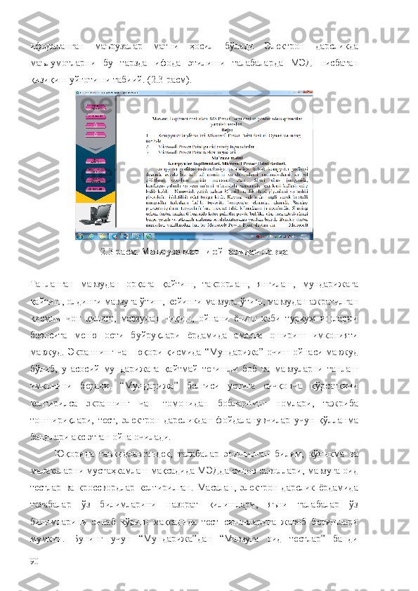 ифодаланган   маърузалар   матни   ҳосил   бўлади   Электрон   дарсликда
маълумотларни   бу   тарзда   ифода   этилиши   талабаларда   МЭД   нисбатан
қизиқиш уйғотиши табиий. (2.3-расм).
2.3-расм.  Маъруза матни ойнасидан лавҳа
 
Танланган   мавзудан   орқага   қайтиш,   такрорлаш,   янгилаш,   мундарижага
қайтиш, олдинги мавзуга ўтиш, кейинги мавзуга ўтиш, мавзудан ажратилган
қисмни   чоп   қилиш,   мавзудан   чиқиш,   ойнани   ёпиш   каби   туркум   ишларни
бевосита   меню   ости   буйруқлари   ёрдамида   амалга   ошириш   имконияти
мавжуд.   Экраннинг   чап   юқори   қисмида   “Мундарижа”   очиш   ойнаси   мавжуд
бўлиб,   у   асосий   мундарижага   қайтмай   тегишли   боб   ва   мавзуларни   танлаш
имконини   беради.   “Мундарижа”   белгиси   устига   сичқонча   кўрсаткичи
келтирилса   экраннинг   чап   томонидан   бобларнинг   номлари,   тажриба
топшириқлари,   тест,   электрон   дарсликдан   фойдаланувчилар   учун   қўлланма
бандлари акс этган ойна очилади.
Юқорида   таъкидлангандек,   талабалар   эришилган   билим,   кўникма   ва
малакаларни мустаҳкамлаш мақсадида МЭДда синов саволлари, мавзуга оид
тестлар   ва   кроссвордлар   келтирилган.   Масалан,   электрон   дарслик   ёрдамида
талабалар   ўз   билимларини   назорат   қилишлари,   яъни   талабалар   ўз
билимларини   синаб   кўриш   мақсадида   тест   синовларига   жавоб   беришлари
мумкин.   Бунинг   учун   “Мундарижа”дан   “Мавзуга   оид   тестлар”   банди
90 