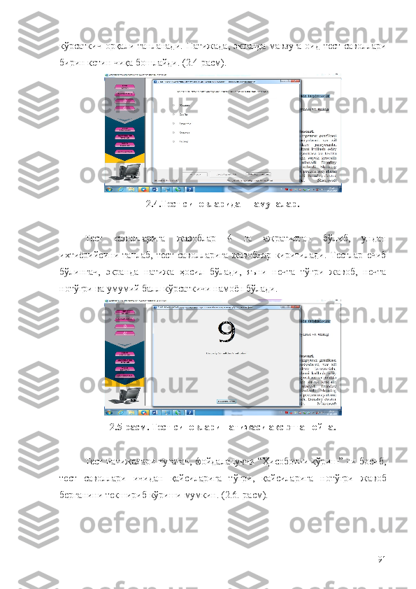 кўрсаткич орқали танланади.   Натижада, экранда мавзуга оид тест саволлари
бирин кетин чиқа бошлайди. (2.4-расм). 
2.4.Тест синовларидан намуналар.
Тест   саволларига   жавоблар   4   га   ажратилган   бўлиб ,   ундан
ихтиёрийсини   танлаб ,   тест   саволларига   жавоблар   киритилади .   Тестлар   ечиб
бўлингач,   экранда   натижа   ҳосил   бўлади,   яъни   нечта   тўғри   жавоб,   нечта
нотўғри ва умумий балл кўрсаткичи намоён бўлади. 
2.5-расм. Тест синовлари натижаси акс этган ойна.
Тест   натижалари   тугагач ,  фойдаланувчи  “ Ҳисоботни   кўриш ”   ни   босиб ,
тест   саволлари   ичидан   қайсиларига   тўғри ,   қайсиларига   нотўғри   жавоб
берганини   текшириб   кўриши   мумкин . (2.6.- расм ).
91 