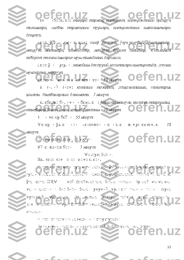 Таянч   иборалар:   халқаро   тармоқ ,   интернет ,   интернетнинг   қидирув
тизимлари,   глобал   тармоқнинг   турлари,   интернетнинг   имкониятлари
доираси .
Дарс   ўтиш   воситалари:   синф   доскаси,   ўқув-услубий   қўлланмалар,
маъруза   матнлари,   комп ью тер,   маъруза   бўйича   слайдлар ,   « Таълимда
ахборот технолгиялари» мультимедиали дарсли ги .
Дарс ўтиш усули :  намойиш дастурий воситала ри  иштирокида, жонли
мулоқотли маъруза.
Дарснинг хроно логик  харитаси  – 80 минут.
Ташкилий   қисм:   хонанинг   тозалиги,   жиҳозланииши,   санитария
ҳолати. Талабаларнинг давомати – 2 минут.
Талабалар билимини баҳолаш:   ўтилган мавзуни қисқача такрорлаш,
талабалар билан савол жавоб ўтказиш - 10 минут.
Янги мавзу баёни  -  55 минут.
Мавзуни ўзлаштириш даражасини аниқлаш ва мустаҳкамлаш  –  10
минут.
Синов саволлари  –  5 минут.
Уйга вазифа бериш  –  3 минут.
Маъруза баёни.
Халқаро компютер тармоқлари.
Интернет   тармоғи   турли   типлардаги   ўн   миллионлаб   компьютерларни
турли моделлар ва фасонлардаги шахсий компютерлардан тортиб то катта ва
ўта   катта   Э Ҳ M   —   мейнфреймларгача   бирлаштиради.   Бундай   хилма-хил
машиналарнинг   бир-бири   билан   умумий   мулоқот   тилини   топиш   жуда
мураккаб   масаладир.   Бу   масала   мазкур   тармоқ   учун   яратилган
компютерларнинг  мулоқот  баённомалари  тизимидан  фойдаланиш  билан  ҳал
этилади.
Интернет тармоғи лавҳасининг структураси:
Бу тизимнинг асосини иккита асосий баённома ташкил этади:
95 