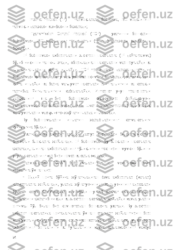 —   Internet   Protocol   ( IP )   —   тармоқлараро   баённома,   ISO   моделининг
тармоқли даражаси вазифасини бажаради;
—   Tgansmission   Control   Protocol   ( TCP )   —   узатишни   бошқариш
баённомаси,   ISO   моделининг   транспортли   (ташиш)   даражаси   вазифасини
бажаради.
IP   баённомаси   ахборотларни   электрон   пакетларга   ( IP   дейтаграмма)
бўлиб   чиқишни   ташкил   этади,   юбориладиган   пакетларни   маршрутлайди   ва
олинадиганларини   қайта   ишлайди.   TCP   транспортли   даражанинг   типик
баённомаси ҳисобланади: у маълумотлар оқимини бошқаради, хатоликларни
қайта   ишлайди   ва   барча   маълумот   пакетлари   олинганлигини   ва   керакли
тартибда   йиғилганлигини   кафолатлайди.   Интернет   учун   транспортли
даражанинг   яна   бир   баённомаси   мавжуддир:   фойдаланувчи
дейтаграммасининг баённомаси ( UDP  —  User   Datagram   Protocol ) оддийроқ ва
маълумотларни масъулиятсиз жўнатишларда ишлатилади.
Бу   баённомаларни   ишлатиш   жараёнларининг   кетма-кетлиги
қуйидагича бўлади.
Узатиладиган   ахборот   амалий   дастур   воситалари   билан   аниқ   бир
форматли   блокларга   жойланади.   IP   баённомаси   бу   блокларни   пакетларга
ажратади,   олинган   ахборотларнинг   тўлиқлигини   текшириш   мумкин   бўлиши
учун пакетларнинг ҳар бири номер ва сарлавха олади.
Тармоқлараро   TCP / IP   баённомаларининг   иш   механизми   почта
хизматига ўхшашдир:
•   Оддий   почта   бўйича   жўнатиладиган   ёзма   ахборотлар   (хатлар)
конвертларга   жойланади,   уларда   жўнатувчининг   ва   олувчининг   адреслари
бўлиши   керак.   Компютерлар   ҳам   худди   шундай   ҳаракат   қилади:   ахборот
блокларини ажратиб чиқади ва электрон пакетларга жойлайди ҳамда уларни
оптимал   йўл   билан   бир   компютердан   бошқасига   узатади.   Бу   электрон
ахборот   пакетларида   почтадагиларга   ўхшаш   стандарт   жойлаштириш   бор:
маълумотли   ахборот   матни   кодли   конвертларга   жойланади,   у   конверт
ахборотнинг   бошланиши   ва   тугалланиши   ҳамда   сарлавҳасининг   махсус
96 