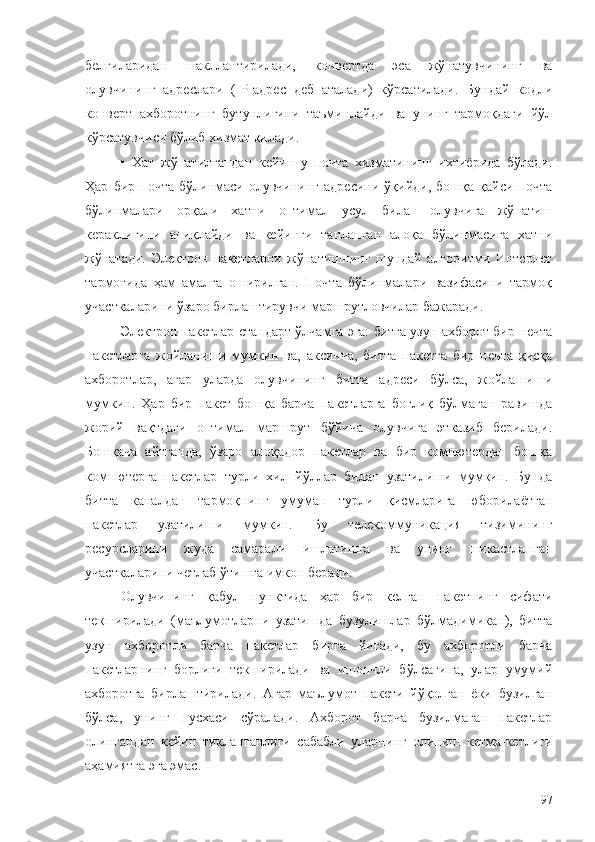 белгиларидан   шакллантирилади,   конвертда   эса   жўнатувчининг   ва
олувчининг   адреслари   ( IP -адрес   деб   аталади)   кўрсатилади.   Бундай   кодли
конверт   ахборотнинг   бутунлигини   таъминлайди   ва   унинг   тармоқдаги   йўл
кўрсатувчиси бўлиб хизмат қилади.
•   Хат   жўнатилгандан   кейин   у   почта   хизматининг   ихтиёрида   бўлади.
Ҳар   бир  почта   бўлинмаси   олувчининг   адресини   ўқийди,   бошқа   қайси  почта
бўлинмалари   орқали   хатни   оптимал   усул   билан   олувчига   жўнатиш
кераклигини   аниқлайди   ва   кейинги   танланган   алоқа   бўлинмасига   хатни
жўнатади.   Электрон   пакетларни   жўнатишнинг   шундай   алгоритми   Интернет
тармоғида   ҳам   амалга   оширилган.   Почта   бўлинмалари   вазифасини   тармоқ
участкаларини ўзаро бирлаштирувчи маршрутловчилар бажаради.
Электрон пакетлар стандарт ўлчамга эга: битга узун ахборот бир нечта
пакетларга   жойланиши   мумкин   ва,   аксинча,   битта   пакетга   бир   нечта   қисқа
ахборотлар,   агар   уларда   олувчининг   битта   адреси   бўлса,   жойлашиши
мумкин.   Ҳар   бир   пакет   бошқа   барча   пакетларга   боғлиқ   бўлмаган   равишда
жорий   вақтдаги   оптимал   маршрут   бўйича   олувчига   этказиб   берилади.
Бошқача   айтганда,   ўзаро   алоқадор   пакетлар   ва   бир   компютердан   бошқа
компютерга   пакетлар   турли   хил   йўллар   билан   узатилиши   мумкин.   Бунда
битта   каналдан   тармоқнинг   умуман   турли   қисмларига   юборилаётган
пакетлар   узатилиши   мумкин.   Бу   телекоммуникация   тизимининг
ресурсларини   жуда   самарали   ишлатишга   ва   унинг   шикастланган
участкаларини четлаб ўтишга имкон беради.
Олувчининг   қабул   пунктида   ҳар   бир   келган   пакетнинг   сифати
текширилади   (маълумотларни   узатишда   бузулишлар   бўлмадимикан),   битта
узун   ахборотли   барча   пакетлар   бирга   йиғади,   бу   ахборотли   барча
пакетларнинг   борлиги   текширилади   ва   ишончли   бўлсагина,   улар   умумий
ахборотга   бирлаштирилади.   Агар   маълумот   пакети   йўқолган   ёки   бузилган
бўлса,   унинг   нусхаси   сўралади.   Ахборот   барча   бузилмаган   пакетлар
олингандан   кейин   тикланганлиги   сабабли   уларнинг   олиниш   кетма-кетлиги
аҳамиятга эга эмас.
97 