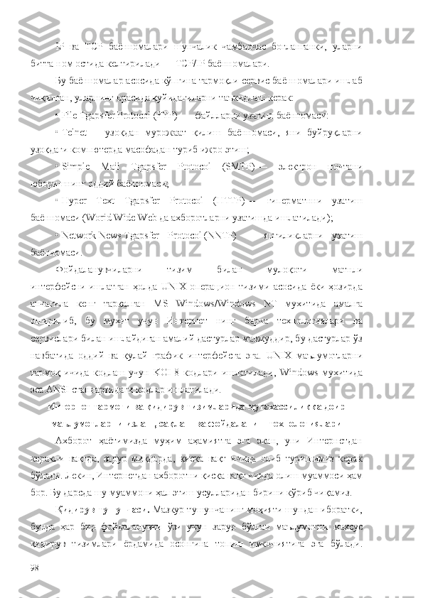 IP   в a   TCP   баённомалари   шунчалик   чамбарчас   боғланганки,   уларни
битта ном остида келтирилади —  TCP / IP  баённомалари.
Бу баённомалар асосида кўпгина тармоқли сервис баённомалари ишлаб
чиқилган, уларнинг орасида қуйидагиларни таъкидлаш керак:
•   File   Tgapsfer   Protocol  ( FTP )    — файлларни узатиш баённомаси:
•   Telnet   —   узоқдан   мурожаат   қилиш   баённомаси,   яни   буйруқларни
узоқдаги компютерда масофадан туриб ижро этиш;
•   Simple   Mail   Tgapsfer   Ptotocol   ( SMTP )   —   электрон   почтани
юборишнинг оддий баённомаси; __
•   Hyper   Text   Tgapsfer   Protocol   ( HTTP )   —   гиперматнни   узатиш
баённомаси ( Worid   Wide   Web  да ахборотларни узатишда ишлатилади);
•   Network   News   Tgapsfer   Protocol   ( NNTP )   —   янгиликларни   узатиш
баённомаси.
Фойдаланувчиларни   тизим   билан   мулоқоти   матнли
интерфейсни   ишлатган   ҳолда   UNIX   опера ц ион   тизими   асосида   ёки   ҳозирда
анчагина   кенг   тарқалган   MS   Windows / Windows   NT   мухитида   амалга
оширилиб,   бу   мухит   учун   Интернет   нинг   барча   технологиялари   ва
сервислари билан ишлайдиган амалий дастурлар мавжуддир, бу дастурлар ўз
навбатида   оддий   ва   қулай   график   интерфейсга   эга.   UNIX   маълумотларни
тармоқ   ичида   кодлаш   учун   KOI -8   кодлари   ишлатилади,   Windows   мухитида
эса  ANSI  стандартидаги кодлар ишлатилади.
Интернет тармоғи ва қидирув тизимларида мутахассиликка доир
маълумотларни излаш, сақлаш ва фойдаланиш технологиялари
Ахборот   ҳаётимизда   муҳим   аҳамиятга   эга   экан,   уни   Интернетдан
керакли   вақтда,   зарур   миқдорда,   қисқа   вақт   ичида   олиб   туришимиз   керак
бўлади. Лекин, Интернетдан ахборотни қисқа вақт ичида олиш муаммоси ҳам
бор. Бу дарсда шу муаммони ҳал этиш усулларидан бирини кўриб чиқамиз.
Қидирув тушунчаси.   Мазкур тушунчанинг моҳияти шундан иборатки,
бунда   ҳар   бир   фойдаланувчи   ўзи   учун   зарур   бўлган   маълумотни   махсус
қидирув   тизимлари   ёрдамида   осонгина   топиш   имкониятига   эга   бўлади .
98 