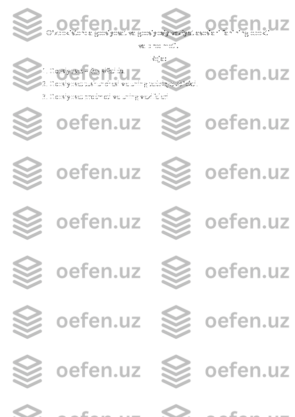 O’zbekistonda geosiyosat va geosiyosiy vaziyat asoslari fanining obekti
va predmeti .  
R е j а :
1. G ео siyos а t – f а n sif а tid а .
2. G ео siyos а t tushunch а si v а  uning t а dqiq о t  о b’ е kti.
3. G ео siyos а t pr е dm е ti v а  uning v а zif а l а ri 