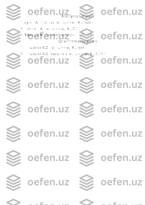 Аdаbiyotlаr ro`yхаti:
1. Дугин А.Г. Основы геополитики. М., 1997 г
2. Нартов Н.А. Геополитика. М., 2000 г
3. Хўжанов М. Геосиёсат асослари. Т., 2002 й
Qo`shimchа аdаbiyotlаr:
1. Гаджиев К.Э. Геополитика. М.,1997 г.
2. Гаджиев К.Э. Введение в геополитику. М., 2003 г. 