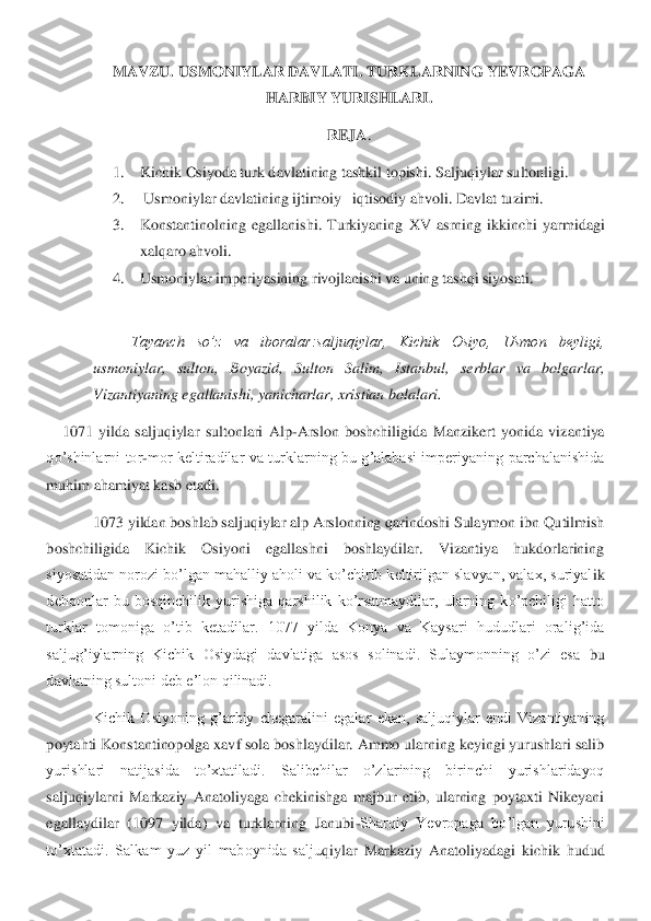 MAVZU. 	USMONIYLAR DAVLATI. TURKLARNING YEVROPAGA 	
HARBIY YURISHLARI	. 	
REJA	. 	
1.	 	Kichik Osiyoda turk davlatining tashkil topishi. 	Saljuqiylar sultonligi.	 	
2.	 	 Usmoniylar davlatining ijtimoiy 	–iqtisodiy ahvoli. 	Davlat tuzimi.	 	
3.	 	Konstantinolning  egallanishi.  Turkiyaning 	XV  asrning  ikkinchi  yarmidagi 	
xalqaro ahvoli.	 	
4.	 	Usmoniylar imperiyasining rivojlanishi va uning tashqi siyosati.	 	
 
Tayanch  so’z  va  iboralar:saljuqiylar,  Kichik  Osiyo,  Usmon  beyligi, 	
usmoniylar,  sulton,  Boyazid,  Sulton  Salim,  Istanbul,  serblar  va  bolgarlar, 
Vi	zantiyaning egallanishi, yanicharlar, xristian bolalari.	 	
1071  yilda  saljuqiylar  sultonlari  Alp	-Arslon  boshchiligida  Manzikert  yonida  vizantiya 	
qo’shinlarni  tor	-mor  keltiradilar  va  turklarning  bu  g’alabasi  imperiyaning  parchalanishida 	
muhim ahamiyat kasb et	adi.	 	
 	1073 yildan boshlab saljuqiylar alp Arslonning qarindoshi Sulaymon ibn Qutilmish 	
boshchiligida  Kichik  Osiyoni  egallashni  boshlaydilar.  Vizantiya  hukdorlarining 
siyosatidan norozi bo’lgan mahalliy aholi va ko’chirib keltirilgan slavyan, valax, suriyal	ik 	
dehqonlar  bu  bosqinchilik  yurishiga  qarshilik  ko’rsatmaydilar,  ularning  ko’pchiligi  hatto 
turklar  tomoniga  o’tib  ketadilar.  1077  yilda  Konya  va  Kaysari  hududlari  oralig’ida 
saljug’iylarning  Kichik  Osiydagi  davlatiga  asos  solinadi.  Sulaymonning  o’zi  esa 	bu 	
davlatning sultoni deb e’lon qilinadi. 	 	
 	Kichik  Osiyoning  g’arbiy  chegaralini  egalar  ekan,  saljuqiylar  endi  Vizantiyaning 	
poytahti Konstantinopolga xavf sola boshlaydilar. Ammo ularning keyingi yurushlari salib 
yurishlari  natijasida  to’xtatiladi.  Salibc	hilar  o’zlarining  birinchi  yurishlaridayoq 	
saljuqiylarni  Markaziy  Anatoliyaga  chekinishga  majbur  etib,  ularning  poytaxti  Nikeyani 
egallaydilar  (1097  yilda)  va  turklarning  Janubi	-Sharqiy  Yevropaga  bo’lgan  yurushini 	
to’xtatadi.  Salkam  yuz  yil  maboynida  salju	qiylar  Markaziy  Anatoliyadagi  kichik  hudud  