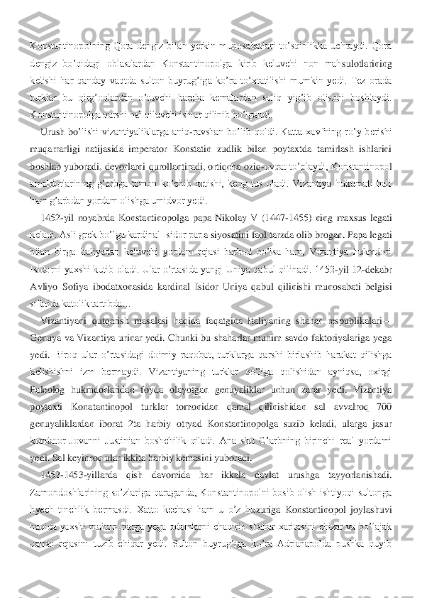 Konstantinopolning  Qora  dengiz  bilan  yerkin  munosabatlari  to’sqinlikka  uchraydi.  Qora 
dengiz  bo’qidagi  oblastlardan  Konstantinopolga  kirib  keluvchi  non  mah	sulotlarining 	
kelishi  har  qanday  vaqtda  sulton  buyrug’iga  ko’ra  to’xtatilishi  mumkin  yedi.  Tez  orada 
turklar  bu  qirg’oqlardan  o’tuvchi  barcha  kemalardan  soliq  yig’ib  olishni  boshlaydi. 
Konstantinopolga qarshi hal qiluvchi ishlar qilinib bo’lgandi.	 	
Urush  bo	’lishi  vizantiyaliklarga  aniq	-ravshan  bo’lib  qoldi.  Katta  xavfning  ro’y  berishi 	
muqarrarligi  natijasida  imperator  Konstatin  zudlik  bilan  poytaxtda  tamirlash  ishlarini 
boshlab  yuboradi, devorlarni  qurollantiradi,  ortiqcha oziq	-ovqat  to’playdi,  Konstantinopo	l 	
amaldorlarining  g’arbga  tomon  ko’chib  ketishi,  keng  tus  oladi.  Vizantiya  hukumati  hali 
ham g’arbdan yordam olishga umidvor yedi.	 	
1452	-yil  noyabrda  Konstantinopolga  papa  Nikolay  V  (1447	-1455)  ning  maxsus  legati 	
keladi. Asli grek bo’lga kardinal Isidor pap	a siyosatini faol tarzda olib brogan. Papa legati 	
bilan  birga  Italiyadan  keluvchi  yordam  rejasi  barbod  bo’lsa  ham,  Vizantiya  hukmdori 
Isidorni  yaxshi  kutib  oladi.  Ular  o’rtasida  yangi  Uniya  qabul  qilinadi.  1452	-yil  12	-dekabr 	
Avliyo  Sofiya  ibodatxonasida  ka	rdinal  Isidor  Uniya  qabul  qilinishi  munosabati  belgisi 	
sifatida katolik tartibda…	 	
Vizantiyani  qutqarish  masalasi  haqida  faqatgina  Italiyaning  shahar  respublikalari	—	
Genuya  va  Vizantiya  urinar  yedi.  Chunki  bu  shaharlar  muhim  savdo  faktoriyalariga  yega 
yedi. 	Biroq  ular  o’rtasidagi  doimiy  raqobat,  turklarga  qarshi  birlashib  harakat  qilishga 	
kelishishni  izm  bermaydi.  Vizantiyaning  turklar  qo’liga  qolishidan  ayniqsa,  oxirgi 
Paleolog  hukmdorlaridan  foyda  olayotgan  genuyaliklar  uchun  zarar  yedi.  Vizantiya 
poytaxti 	Konatantinopol  turklar  tomonidan  qamal  qilinishidan  sal  avvalroq  700 	
genuyaliklardan  iborat  2ta  harbiy  otryad  Konstantinopolga  suzib  keladi,  ularga  jasur 
kondator  Jovanni  Justinian  boshchilik  qiladi.  Ana  shu  G’arbning  birinchi  real  yordami 
yedi. Sal keyinr	oq ular ikkita harbiy kemasini yuboradi.	 	
1452	-1453	-yillarda  qish  davomida  har  ikkala  davlat  urushga  tayyorlanishadi. 	
Zamondoshlarining  so’zlariga  qaraganda,  Konstantinopolni  bosib  olish  ishtiyoqi  sultonga 
hyech  tinchlik  bermasdi.  Xatto  kechasi  ham  u  o’z  hu	zuriga  Konstantinopol  joylashuvi 	
haqida  yaxshi  malumotlarga  yega  odamlarni  chaqirib  shahar  xaritasini  chizar  va  bo’lajak 
qamal  rejasini  tuzib  chiqar  yedi.  Sulton  buyrug’iga  ko’ra  Adrianapolda  pushka  quyib  