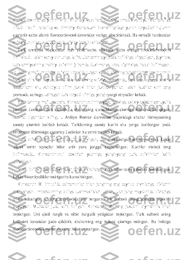 shahar  devorlariga  yopirilishdi.  Shunday  vaqt  ham  bo’ldiki,  omad  vizantiyaliklar  tarafiga	 	
o’tadi.  Feofil  Paleolog  va  Dimitriy  Kantakuzin  boshchiligidagi  yunon  otryadlari  hujumni 
qaytarib xatto ularni Konstantinopol devoridan nariga uloqtirishadi. Bu omadli harakatdan 
so’ng yunonlar ozodlik haqida o’ylay ham boshlashadi.	 	
Turk  armiyasi  haqiqatda	n  ham  yirik  zarba  olishadi,  xatto  orqaga  chekinishmoqchi 	
bo’lishadi. Lekin saroy qonuniga ko’ra ular temir tayoqdek bo’lishga o’rgatilgan, (ayniqsa 
turk  armiyasining  harbiy  qo’shini  )  hamda  dushmanga  orqa  o’girishga  haqqi  bo’lmagan.  
Dukaning ma’lumoticha 	qo’shin orqasida turgan sulton o’zining jangchilarini devor tomon 	
harakat qilishini buyuradi. Xalkakondilarning so’ziga qaraganda, turklarda lagerga qochib 
ketganlarni  shu  zahotiyoq  o’lim  jazosi  bilan  jazolashganlar.  Lekin  kuchlar  soni  teng 
yemasdi, zarbag	a uchragan turk otryadi o’rniga yangi	-yangi otryadlar keladi.	 	
Sfrandzining  ma’lumoticha  Konstantinopolning  yegallanishga  asosiy  aybdor  genuyalik 	
Jovanni  Justinian  deb  qaralib,  u  shaharning  quruqlikdagi  qismiga  komandirlik  qilgan. 
Jarohat  olganidan  so’ng,  u	 Avliyo  Roman  darvozasi  yaqinidagi  shahar  himoyasining 	
asosiy  qismini  tashlab  ketadi.  Turklarning  asosiy  kuchi  shu  yerga  tashlangan  yedi. 
Imperator iltimosiga qaramay Justinian bu yerni tashlab ketadi.	 	
Turk  qo’shinlari  juda  ko’p  talafot  ko’rishgan,  ular  ch	ekinishga  ham  tayyor  yedi.  Lekin 	
ularni  temir  tayoqlar  bilan  urib  yana  jangga  qaytarishgan.  Kuchlar  nisbati  teng 
bo’lmasada,  Konstantinopol  devorlari  yaqiniga  yangi	-yangi  turk  qo’shinlari  kelib 	
qo’shilgan.	 	
Nima  bo’lishidan  qat’iy  nazar  turklar  shaharga  kir	ib  talon	-taroj  qilishni  boshlashgan. 	
Lekin vizantiyaliklar oxirigacha kurashishgan.	 	
Konstantin  XI  bir  to’da  qahramonlar  bilan  jangning  eng  qaynoq  qismlariga  o’zlarini 	
tashlashgan.  Imperatorning  qoliga  tushmasliklari  uchun,  ular  jang  maydonida  o’zlariga 
o’l	im  izlashgan.  U  jang  maydonida  jon  bergan.  Turk  Sultoni  uning  jasadini  topishni 	
buyurgan.  Murdalar  juda  ko’p  bo’lgan.  Konstantin  XI  ning  jasadini  qiyinchilik  bilan 
topishgan.  Uni  qizil  rangli  va  oltin  burgutli  yetigidan  topishgan.  Turk  sultoni  uning 
kallas	ini  tanasidan  judo  qildirib,  shaharning  eng  baland  qismiga  ostirgan.  Bu  holatga 	
Konstantinopollik asirlar daxshat bilan qarashgan.	  