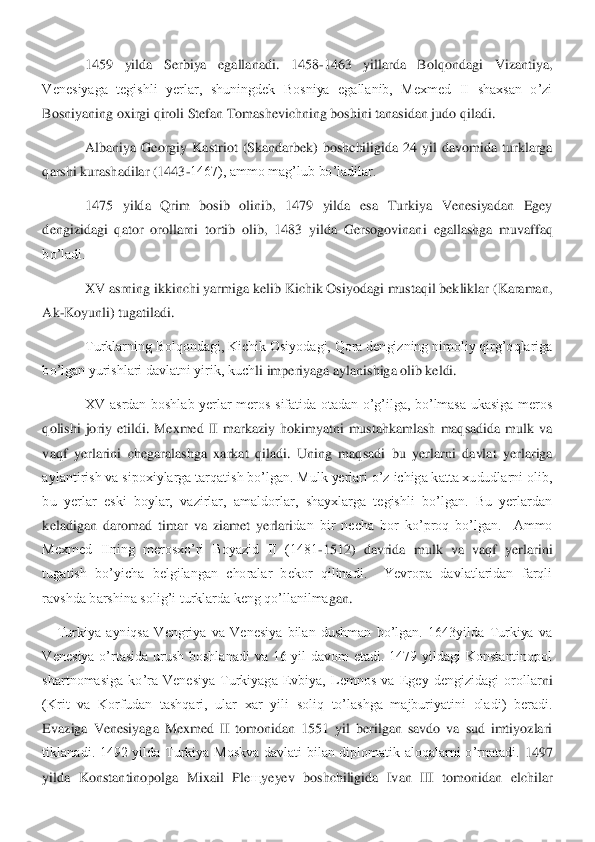  	1459  yilda  Serbiya  egallanadi.  1458	-1463  yillarda  Bolqondagi  Vizantiya, 	
Venesiyaga  tegishli  yerlar,  shuningdek  Bosniya  egallanib,  Mexmed  II  shaxsan  o’zi 
Bosniyaning oxirgi qiroli Stefan Tomashevichning boshini tanasidan judo qiladi.	 	
 	Albaniya  Georgiy	 Kastriot  (Skandarbek)  boshchiligida  24  yil  davomida  turklarga 	
qarshi kurashadilar (1443	-1467), ammo mag’lub bo’ladilar.	 	
 	1475  yilda  Qrim  bosib  olinib,  1479  yilda  esa  Turkiya  Venesiyadan  Egey 	
dengizidagi  qator  orollarni  tortib  olib,  1483  yilda  Gersogovinan	i  egallashga  muvaffaq 	
bo’ladi.	 	
 	XV asrning ikkinchi yarmiga kelib Kichik Osiyodagi mustaqil bekliklar (Karaman, 	
Ak	-Koyunli) tugatiladi.	 	
 	Turklarning Bolqondagi, Kichik Osiyodagi, Qora dengizning nimoliy qirg’oqlariga 	
bo’lgan yurishlari davlatni yirik, kuch	li imperiyaga aylanishiga olib keldi.	 	
 	XV  asrdan  boshlab  yerlar  meros  sifatida  otadan  o’g’ilga,  bo’lmasa  ukasiga  meros 	
qolishi  joriy  etildi.  Mexmed  II  markaziy  hokimyatni  mustahkamlash  maqsadida  mulk  va 
vaqf  yerlarini  chegaralashga  xarkat  qiladi.  Uning  maq	sadi  bu  yerlarni  davlat  yerlariga 	
aylantirish va sipoxiylarga tarqatish bo’lgan. Mulk yerlari o’z ichiga katta xududlarni olib, 
bu  yerlar  eski  boylar,  vazirlar,  amaldorlar,  shayxlarga  tegishli  bo’lgan.  Bu  yerlardan 
keladigan  daromad  timar  va  ziamet  yerlari	dan  bir  necha  bor  ko’proq  bo’lgan.    Ammo 	
Mexmed  IIning  merosxo’ri  Boyazid  II  (1481	-1512)  davrida  mulk  va  vaqf  yerlarini 	
tugatish  bo’yicha  belgilangan  choralar  bekor  qilinadi.    Yevropa  davlatlaridan  farqli 
ravshda barshina solig’i turklarda keng qo’llanilma	gan.  	 	
Turkiya  ayniqsa  Vengriya  va  Venesiya  bilan  dushman  bo’lgan.  1643yilda  Turkiya  va 	
Venesiya  o’rtasida  urush  boshlanadi  va  16  yil  davom  etadi.  1479  yildagi  Konstantinopol 
shartnomasiga  ko’ra  Venesiya  Turkiyaga  Evbiya,  Lemnos  va  Egey  dengizidagi  orollar	ni 	
(Krit  va  Korfudan  tashqari,  ular  xar  yili  soliq  to’lashga  majburiyatini  oladi)  beradi. 
Evaziga  Venesiyaga  Mexmed  II  tomonidan  1551  yil  berilgan  savdo  va  sud  imtiyozlari 
tiklanadi.  1492  yilda  Turkiya  Moskva  davlati  bilan  diplomatik  aloqalarni  o’rnatadi. 	1497 	
yilda  Konstantinopolga  Mixail  Ple	щ	yeyev  boshchiligida  Ivan  III  tomonidan  elchilar  