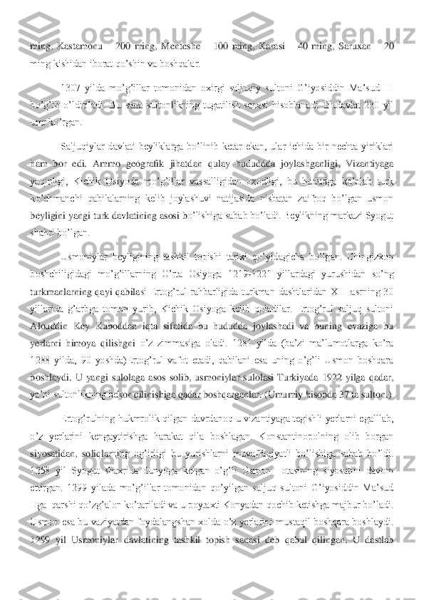 ming,  Kastamonu 	– 200  ming,  Menteshe 	– 100  ming,  Karasi 	– 40  ming,  Saruxan 	– 20 	
ming kishidan iborat qo’shin va boshqalar.	 	
 	1307  yilda  mo’g’illar  tomonidan  oxirgi  saljuqiy  s	ultoni  G’iyosiddin  Ma’sud  III 	
bo’g’ib  o’ldiriladi.  Bu  sana  sultonlikning  tugatilish  sanasi  hisoblanadi.  Budavlat  230  yil 
umr ko’rgan. 	 	
 	Saljuqiylar  davlati  beyliklarga  bo’linib  ketar  ekan,  ular  ichida  bir  nechta  yiriklari 	
ham  bor  edi.  Ammo  geografik  jihatd	an  qulay  hududdda  joylashganligi,  Vizantiyaga 	
yaqinligi,  Kichik  Osiyoda  mo’g’illar  vassalligidan  ozodligi,  bu  hududga  ko’plab  turk 
ko’chmanchi  qabilalarning  kelib  joylashuvi  natijasida  nisbatan  zaifroq  bo’lgan  usmon 
beyligini yangi turk davlatining asosi b	o’lishiga sabab bo’ladi. Beylikning markazi Syogut 	
shahri bo’lgan.	 	
 	Usmoniylar  beyligining  tashkil  topishi  tarixi  qo’yidagicha  bo’lgan.  Chingizxon 	
boshchiligidagi  mo’g’illarning  O’rta  Osiyoga  1219	-1221  yillardagi  yurushidan  so’ng 	
turkmanlarning  qayi  qabila	si  Ertog’rul  rahbarligida  turkman  dashtlaridan  XIII  asrning  30 	
yillarida  g’arbga  tomon  yurib,  Kichik  Osiyoga  kelib  qoladilar.  Ertog’rul  saljuq  sultoni 
Alouddin  Key  Kuboddan  iqta  sifatida  bu  hududda  joylashadi  va  buning  evaziga  bu 
yerlarni  himoya  qilishgni 	o’z  zimmasiga  oladi.  1281  yilda  (ba’zi  ma’lumotlarga  ko’ra 	
1288  yilda,  90  yoshda)Ertog’rul  vafot  etadi,  qabilani  esa  uning  o’g’li  Usmon  boshqara 
boshlaydi.  U  yangi  sulolaga  asos  solib,  usmoniylar  sulolasi  Turkiyada  1922  yilga  qadar, 
ya’ni sultonlikning bek	or qilinishiga qadar boshqarganlar. (Umumiy hisobda 37 ta sulton.)	 	
 	Ertog’rulning  hukmrolik qilgan davrdanoq  u  vizantiyaga  tegishli  yerlarni  egalllab, 	
o’z  yerlarini  kengaytirishga  harakat  qila  boshlagan.  Konstantinopolning  olib  borgan 
siyosatidan,  soliqlar	ning  og’irligi  bu  yurishlarni  muvaffaqiyatli  bo’lishiga  sabab  bo’ldi. 	
1258  yil  Syogut  shaxrida  dunyoga  kelgan  o’g’li  Usmon    otasining  siyosatini  davom 
ettirgan.  1299  yilada  mo’g’illar  tomonidan  qo’yilgan  saljuq  sultoni  G’iyosiddin  Ma’sud 
IIga  qarshi qo’zg	’alon ko’tariladi va u poytaxti Konyadan qochib ketishga majbur bo’ladi. 	
Usmon esa bu vaziyatdan foydalangshan xolda o’z yerlarini mustaqil boshqara boshlaydi. 
1299  yil  Usmoniylar  davlatining  tashkil  topish  sanasi  deb  qabul  qilingan.  U  dastlab  