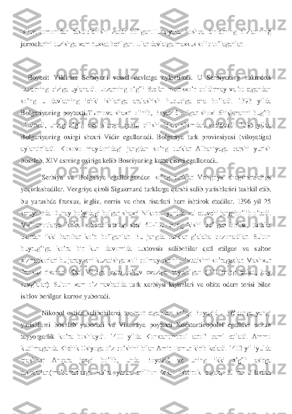 islom  tomonidan  tasdiqlanishi  zarur  bo’lgan.Turkiyada  boshqa  dinlarning  o’zlarining 
jamoal	arini tuzishga xam ruxsat berilgan. Ular davlatga maxsus soliq to’laganlar.	 	
 
Boyazit  Yildirim  Serbiyani  vassal  davlatga  aylantiradi.  U  Serbiyaning  hukmdori 	
Lazarning  qiziga  uylanadi.  Lozarning  o’g’li  Stefan  merosxo’r  qoldirmay  vafot  etgandan 
so’ng  u  davlat	ning  ichki  ishlariga  aralashish  huquqiga  ena  bo’ladi.  1393  yilda 	
Bolgariyaning  poytaxti  T	ыrnova  shaxri  olinib,  Boyazid  bolgar  shoxi  Shishmanni  bug’ib 	
o’ldiradi,  uning  o’g’li  esa  islomni  qabul  qilishi  bilan  o’limdan  saqlanadi.  1395  yilda 
Bolgariyaning  oxirg	i  shaxri  Vidin  egallanadi.  Bolgariya  turk  provinsiyasi  (viloyatiga) 	
aylantiriladi.  Kosovo  maydonidagi  jangdan  so’ng  turklar  Albaniyaga  qarshi  yurish 
boshlab, XIV asrning oxiriga kelib Bosniyaning katta qismi egallanadi..	 	
 	Serbiya  va  Bolgariya  egallangandan	 so’ng  turklar  Vengriya  chegsharalariga 	
yaqinlashadilar. Vengriya qiroli Siguzmund turklarga qarshi salib yurishlarini tashkil etib, 
bu  yurushda  fransuz,  ingliz,  nemis  va  chex  risarlari  ham  ishtirok  etadilar.  1396  yil  25 
sentyabrda  Dunay  bo’yidagi  bolgar  s	haxri  Nikopol  yonida  xal  etuvchi  jang  bo’lib  o’tadi. 	
Ma’lumotlarga  ko’ra  salibchilarning  soni  60	-100  ming  kishi  bo’lgan  bo’lsa,  turklar 	
ulardan  ikki  barobar  ko’p  bo’lganlar.  Bu  jangda  turklar  g’alaba  qozonadilar.  Sulton 
buyrug’iga  ko’ra  bir  kun  davomida  tu	xtovsiz  salibchilar  qatl  etilgan  va  sulton 	
xizmatkorlari bu jarayonni kuzatishga xoli qolmay qatlni to’xtatishni so’raganlar. Mashxur 
fransuz  risarlari  Karl  VI  iga  katta  to’lov  evaziga  qaytarilgan  (200  ming  dukat,  boy 
sovg’alar).  Sulton  xam  o’z  navbatida  t	urk  xarbiysi  kiyimlari  va  oltita  odam  terisi  bilan 	
ishlov berilgan kamon yuboradi.	 	
 	Nikopol  ostida  salibchilarni  tor	-mor  etgandan  so’ng  Boyazid  I  Bolqonga  yangi 	
yurishlarni  boshlab  yuboradi  va  Vizantiya  poytaxti  Konstantinopolni  egallash  uchun 
tayyorgarlik	 ko’ra  boshlaydi.  1400  yilda  Konstantinopol  atrofi  qaml  etiladi.  Ammo 	
kutilmaganda Kichik Osiyoga o’z qo’shini bilan Amir Temur kirib keladi. 1402 yil iyulda 
mashhur  Anqara  jangi  bo’lib,  unda  Boyazid  va  uning  ikki  o’g’li  asirga 
tushadilar.(ma’lumotlarga  ko	’ra  yarim  million  kishi  ishtirok  etgan,  30  ta  fillardan  