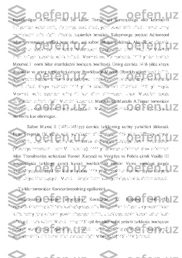 foydalanilgan  A.Temur)  1403  yil  sulton  Temur  uni  Samarqandga  olib  ketmoqchi 
bo’lganidan  xabar  topib,  o’z  joniga  qasd  qiladi,  ya’ni  zaxar  ichib  o’ladi.  Temur  uning 
mamlakatini  to’rt  o’g’li  o’rtasida  ta	qsimlab  beradida,  Sulaymonga  poytaxt  Adrionopol 	
bilan  yevropadagi  yerlani  berar  ekan,  uni  sulton  sifatida  qoldiradi.  Aka	-ukalar  o’rtasida 	
taxt  uchun  kurash  avj  olib  ketadi.  Musa  taxtni  Sulaymondan  tortib  olsa,  o’zi  Mexmed 
bilan  bo’lgan  kurashda  xalok  bo’la	di.  Mexmed  esa  o’z  navbatida  1413  yildan  boshlab 	
Mexmed  I    nomi  bilan  mamlakatni  boshqara  boshlaydi.  Uning  davrida  1416  yilda  shayx 
Badriddin va uning tarafdorlari dehqon Byorklyudje Mustafa (Byorklyudje 	– laqab bo’lib, 	
kichik qalpoq egasi ma’nosini anglat	gan) va Torlak Kamol boshchiligida yirik qo’zg’alon 	
bo’lib  o’tadi.  Shayx  Badriddin  1416  yil  18  dekabrda  osib  o’ldiriladi.  1421  yil  mayda 
MexmedI  vafot  etgandan  so’ng  40  kun  e’lon  qilinmagan.  Ukasi  Mustafani  taxtga 
da’vosidan  qo’rqib  o’g’li  Murodni  kutganla	r.  Manbalarda  Mustafo  A.Temur  tomonidan 	
o’ldirilib, u soxta merosxo’r xam deb aytiladi.  Murod II tomonidan u osib o’ldirilib, jasadi 
bir necha kun olinmagan.	 	
 	 Sulton  Murod  II  (1421	-1451yy)  davrida  turklarning  xarbiy  yurishlari  tiklanadi. 	
Papa  Yevgeniy  IV	 yangi  salib  yurishlarini  e’lon  qiladi.  1439  yilda  Florentiy  uniyasi 	
imzolanib,  unga  ko’ra  katolik  va  provaslav  cherkovlari  turklarga  qarshi  birlashadilar. 
(Vizantiya  imperatori    Ioann  VII  Paleolog).  1444  yilda  vengr  qo’shinlari  chex  qo’shinlari 
bilan  Tran	silvaniya  sarkardasi  Yanosh  Xunyadi  va  Vengriya  va  Polsha  qiroli  Vasiliy  III 	
boshchiligida  turklarga  qarshi  kurash  boshlab,  10  noyabr  Varna  yonidagi  jangda 
mag’lubiyatga  uchraydilar.  Ikkinchi  yurish  1448  yilda    mashhur  Kosovo  maydonida  yana 
mag’lubiyat bil	an tugaydi.  Murod II dengiz flotini kuchaytirishga aloxida e’tibor qaratadi.	 	
 Turklar tomonidan Konstantinopolning egallanishi.	 	
Vizantiyaning  oxirgi  imperatori  Konstantin  XI  Paleolog  (1449	-1453) 	
zamondoshlarining ta’rificha kuch	-g’ayratga to’la va botir i	nsin bo’lgan u siyosatchilikdan 	
ko’ra  harbiy  jang  sohasini  yaxshi  o’rgangan  bo’lib,  u  turklarga  qarshi  kurash  uchun  kuch 
to’playdi.  Turk  sultoni  Murod  IIning  1451	-yil  fevralda  vafot  yetishi  turklarda  boshqaruv 	
jarayoni vaziyatining o’zgarishiga olib keladi	. Turk hukmdorligiga Murod II ning g’ayratli 	
va bosqinchilik olib borish bilan qiziqqan o’g’li Mexmed II (1451	-1481)o’tiradi.	  