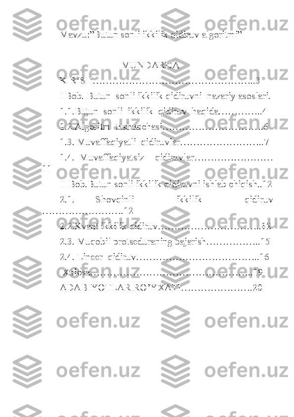 Mavzu:”Butun sonli ikkilik qidiruv algoritmi”
                         MUNDARIJA
KIRISH…………………………………………..3
I Bob. Butun  sonli ikkilik qidiruvni  nazariy asoslari.
1.1.Butun  sonli  ikkilik  qidiruv  haqida…………..4
1.2.Algoritm  tushunchasi………………………….6
1.3. Muvaffaqiyatli  qidiruvlar……………………..7
1.4.   Muvaffaqiyatsiz     qidiruvlar……………………
11
II Bob.Butun sonli ikkilik qidiruvni ishlab chiqish..12
2.1.   Shovqinli     ikkilik     qidiruv
…………………….12
2.2.Kvant ikkilik qidiruv…………………………..12
2.3. Muqobil protseduraning bajarish……………..15
2.4. Lineer  qidiruv………………………………..16
 Xulosa…………………………………………..19
ADABIYOTLAR RO’YXATI………………….20
                                                                      
                       
                                                       