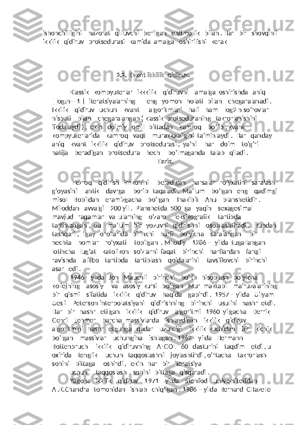 ishonchliligini    nazorat   qiliuvchi   berilgan   ehtimollik   bilan . Har   bir   shovqinli
ikkilik   qidiruv   protsedurasi   kamida  amalga   oshirilishi   kerak
                                               2.2. Kvant ikkilik  qidiruv.
Klassik   kompyuterlar   ikkkilik    qidiruvni    amalga  oshirishda   aniq    
[ log
2 n + 1 ]   iteratsiyalarning       eng   yomon   holati   bilan    chegaralanadi . 
Ikkilik    qidiruv   uchun    kvant      algoritmlari    hali    ham    log2 n so’rovlar    
nisbati    bilan    chegaralangan ( klassik  protseduraning   takrorlanishini    
ifodalaydi ) , lekin   doimiy   omil   bittadan    kamroq    bo’lib , kvant    
kompyuterlarida    kamroq   vaqt    murakkabligini  ta’minlaydi .  Har   qanday   
aniq    kvant   ikkilik    qidiruv    protsedurasi ,  ya’ni     har    doim    to’g’ri     
natija    beradigan   protsedura    hech     bo’lmaganda   talab   qiladi . 
                                                       Tarix.
  Tezroq    qidirish   imkonini     beradigan    narsalar   ro’yxatini   saralash  
g’oyasini     antik    davrga     borib   taqaladi .  Ma’lum    bo’lgan   eng    qadimgi
misol    Bobildan    eramizgacha    bo’lgan     Inakibit – Anu    planshetidir .  
Miloddan   avvalgi    200 yil .  Planshetda  500  ga   yaqin    sexagesimal    
mavjud   raqamlar   va  ularning    o’zaro     leksikografik     tartibda     
tartiblangan ,  bu    ma’lum   bir   yozuvni   qidirishni    osonlashtiradi .   Bundan 
tashqari ,  Egay   orollarida   birinchi    harfi    bo’yicha    saralangan     bir    
nechta    nomlar    ro’yxati     topilgan  . Milodiy    1286 -   yilda  tugallangan   
lotincha   lug’at    katolikon   so’zlarni  faqat    birinchi    harflardan    farqli    
ravishda    alifbo    tartibda    tartiblash    qoidalarini     tavsiflovchi    birinchi   
asar   edi .
1946 – yilda   Jon   Mauchli    birinchi    bo’lib   hisoblash   bo’yicha    
kollejning    asosiy     va   asosiy  kursi   bo’lgan   Mur  maktabi    ma’ruzalarining
bir   qismi    sifatida    ikkilik    qidiruv    haqida    gapirdi .  1957 -  yilda   Uilyam  
Uesli    Peterson interpolatsiyani    qidirishning    birinchi    usulini   nashr  etdi . 
Har   bir   nashr   etilgan    ikkilik    qidiruv    algoritmi   1960  yilgacha    Derrik   
Genri    Lehmer    barcha  massivlarda    ishlaydigan    ikkilik    qidiruv     
algoritmini   nashr   etgunga   qadar    uzunligi     ikkilik  kuchidan    bir    kichik    
bo’lgan    massivlar    uchungina    ishlagan . 1962 – yilda   Hermann     
Bottenbruch     ikkilik    qidiruvning    ALGOL   60   dasturini    taqdim    etdi , u  
oxirida    tenglik     uchun   taqqoslashni    joylashtirdi , o’rtacha    takrorlash    
sonini    bittaga     oshirdi ,  lekin   har   bir   iteratsiya   
uchun     taqqoslash    sonini   bittaga   qisqaradi . 
Yagona   ikkilik    qidiruv    1971 – yilda    Stenfod    universitetidan    
A .K.Chandra   tomonidan   ishlab   chiqilgan . 1986  - yilda  Bernard  CHazelle     