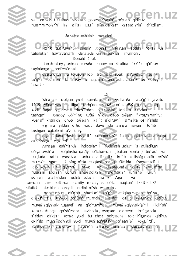 va   Leonids  J. Guibas   hisolash   geometriyasini   ko’plab   qidiruv    
nuommmolarini    hal    qilish    usuli    sifatida kasr    kaskadlarini    kiritdilar . 
                                          Amalga  oshirish   masalari . 
Ikkilik    qidiruvning     asosiy     g’oyasi    nisbatan     sodda    bo’lsa – da ,  
tafsilotlar    hayratlanarli     darajada   qiyin   bo’lishi    mumkin . 
              ______Donald  Knut.
 Jon Bentley ,  uchun   kursda    muommo   sifatida    ikkilik    qidiruv    
tayinlangan   professional   
dasturchilar ,  u  to’qson   foizi   bir  neha   soat    ishlaydigan   so’ng    
to’g’ri    yechimni    ta’minlay    olmaganini    aniqladi ,  chunki    bu   notog’ri   
ilovalar  
                                                                           13
ishlamay    qolgan   yoki    kamdan – kam   holllarda    nato’g’ri    javob.   
1988 – yilda   nashr    etilgan   tadqiqot    shuni    ko’rsatdiki ,  uning    aniq   
kodi    faqat    yigirmata    darslikdan    beshtasini    topilan . Bundan   
tashqari   ,  Bentley    o’zining    1986 – yilda    chop   etilgan   “Programming   
Pearls”   kitobida    chop    etilgan    ikkilik   qidiruvni     amalga   oshirishda   
yigirma    yildan   ortiq    vaqt    davomida    aniqlanmagan      to’lib – 
toshgan   xatolikni   o’z   ichiga   
olgan .  Java   dasturlash   tili   kutubxonasi     ikkilik     qidiruvni    amalga  
oshirishga     ega   edi .
Amalga    oshirishda    indekslarni     ifodalash  uchun   ishlatiladigan    
o’zgaruvchilar     ko’pincha  qat’iy    o’lchamda    ( butun   sonlar )   bo’ladi    va  
bu  juda    katta    massivlar    uchun    arifmetik     to’lib    ketishiga   olib   kelishi
mumkin . Agar  L + R  ning  o’rta   nuqtasi   oraliq    sifatida    hisoblanadi   L + 
R /2, keyin   L + R  qiymati   ,  hatto   L  va R  diapazonda    bo’lsa   ham , o’rta  
nuqtani    saqlash    uchun   ishatiladigan    ma’umotlar    turining   butun   
sonlari     oralig’idan     oshib   ketishi    mumkin . Agar    L  va  
kamdan – kam   hollarda    manfiy   emas ,  bu   o’rta    nuqtani    L + R  -  L /2    
sifatida    hisoblash    orqali     oldini  olish   mumkin . 
Loop   uchun    chiqish    shartlari     to’g’ri     aniqlanmagan    bo’lsa ,  
cheksiz   sikl    paydo    bo’lishi   mumkin .  L  R  dan    oshib    ketganda ,  qidiruv
muvaffaqiyatsiz   tugaydi    va    qidiruvning       muvaffaqiyatsizligini      bildirishi 
kerak .  Bunga    qo’shimcha    ravishda ,  maqsad    element    topilganda    
sikldan    chiqish    kerak    yoki    bu   chek    oxirgacha    ko’chirilganda ,  qidiruv
oxirida   muvaffaqiyatli   yoki    muvaffaqiyatsiz    bo’lganligi     tekshirdi .  
Bentley   ikkilik  qidiruvni    nato’g’ri    amalga    oshirgan    dasturchilarning     