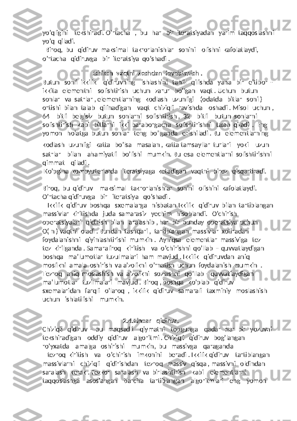 yo’qligini    tekshiradi. O’rtacha   ,  bu   har   bir  iteratsiyadan   yarim  taqqoslashni 
yo’q  qiladi. 
  Biroq,  bu   qidiruv  maksimal   takrorlanishlar   sonini    olishni  kafolatlaydi,  
o’rtacha   qidiruvga   bir  iteratsiya  qo’shadi . 
   
                                 Ishlash  vaqtni  keshdan  foydalanish .
Butun   sonli  ikkilik    qidiruvning    ishlashini   tahlil   qilishda   yana   bir   e’tibor  - 
ikkita   elementni    solishtirish   uchun   zarur   bo’lgan   vaqt . Uchun   butun  
sonlar   va  satrlar , elementlarning   kodlash   uzunligi    (odatda   bitlar   soni )  
ortishi  bilan  talab   qilinadigan    vaqt   chiziqli   ravishda    oshadi . Misol   uchun , 
64 – bitli   belgisiz   butun   sonlarni   solishtirish ,  32 – bitli    butun  sonlarni   
solishtirish   kabi   bitlarni   ikki  baraborgacha   solishtirishni   talab  qiladi  .  Eng   
yomon   holatga  butun  sonlar   teng  bo’lganda   erishiladi . Bu   elementlarning 
kodlash   uzunligi   katta   bo’lsa   masalan , katta tamsayllar  turlari     yoki     uzun   
satrlar    bilan    ahamiyatli   bo’lishi   mumkin. Bu  esa  elementlarni  solishtirishni  
qimmat    qiladi .  
 Ko’pgina  kompyuterlarda   iteratsiyaga  ketadigan   vaqtni   biroz   qisqartiradi.  
Biroq,  bu  qidiruv    maksimal   takrorlanishlar   sonini   olishini  kafolatlaydi.  
O’rtacha qidiruvga   bir   iteratsiya   qo’shadi .
   Ikkilik  qidiruv  boshqa   sxemalarga   nisbatan.Ikkilik   qidiruv  bilan  tartiblangan 
massivlar  kiritishda   juda  samarasiz   yechim   hisoblandi.   O’chirish  
operatsiyalari   qidirish  bilan   aralashib , har  bir  bunday  operatsiya  uchun  
O( n ) vaqtni  oladi . Bundan  tashqari ,  tartiblangan  massivlar  xotiradan  
foydalanishni   qiyinlashtirishi  mumkin .  Ayniqsa   elementlar  massiviga   tez – 
tez  kirilganda . Samaraliroq   kiritish    va  o’chirishni  qo’llab  -  quvvatlaydigan  
boshqa   ma’lumotlar  tuzulmalari  ham  mavjud . Ikkilik   qidiruvdan  aniq  
moslikni  amala  oshirish  va a’zolikni  o’rnatish  uchun  foydalanish  mumkin  . 
Tezroq   aniq  moslashish  va  a’zolikni   sozlashni   qo’llab – quvvatlaydigan   
ma’lumotlar   tuzilmalari   mavjud . Biroq , boshqa   ko’plab   qidiruv   
sxemalaridan   farqli   o’laroq  ,  ikkilik   qidiruv   samarali   taxminiy   moslashish    
uchun   ishlatilishi    mumkin.  
 
                                           
                                                   2.4.Linear   qidiruv .
Chiziqli   qidiruv  -  bu   maqsadli    qiymatni    topgunga    qadar   har  bir   yozuvni  
tekshiradigan    oddiy   qidiruv    algoritmi . Chiziqli   qidiruv   bog’langan   
ro’yxatda    amalga   oshirishi    mumkin,  bu   massivga    qaraganda 
   tezroq  kiritish    va    o’chirish    imkonini    beradi . Ikkilik qidiruv    tartiblangan   
massivlarni    chiziqli    qidirishdan    tezroq   massiv   qisqa , massivni   oldindan 
saralash   kerak . Tezkor   saralash   va  birlashtirish    kabi    elementlarni    
taqqoslashga    asoslangan    barcha    tartiblangan    algoritmlari    eng    yomon    