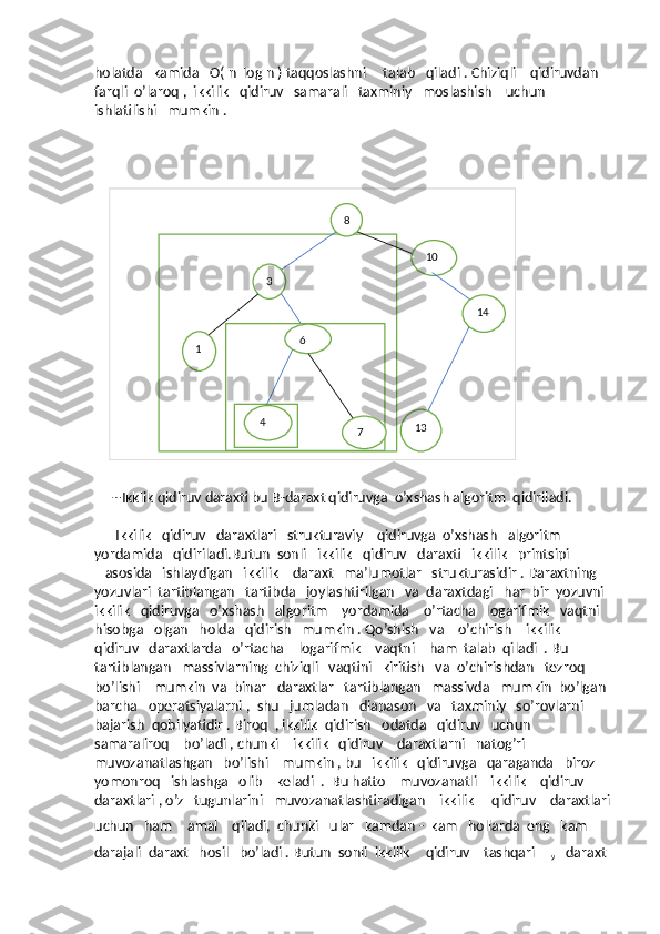 holatda   kamida   O( n  log n ) taqqoslashni     talab   qiladi . Chiziqli    qidiruvdan   
farqli  o’laroq ,  ikkilik   qidiruv   samarali   taxminiy   moslashish    uchun   
ishlatilishi   mumkin . 
         
    8
3
1
6
4 6
4
7 10
14
13
     --Ikklik qidiruv daraxti bu B-daraxt qidiruvga  o’xshash algoritm  qidiriladi.
      Ikkilik   qidiruv   daraxtlari   strukturaviy    qidiruvga  o’xshash   algoritm   
yordamida   qidiriladi.Butun  sonli   ikkilik   qidiruv   daraxti   ikkilik   printsipi 
   asosida   ishlaydigan   ikkilik    daraxt   ma’lumotlar   strukturasidir . Daraxtning   
yozuvlari  tartiblangan   tartibda   joylashtirilgan   va  daraxtdagi   har  bir  yozuvni  
ikkilik   qidiruvga   o’xshash   algoritm    yordamida    o’rtacha   logarifmik   vaqtni   
hisobga   olgan   holda   qidirish   mumkin . Qo’shish   va    o’chirish    ikkilik    
qidiruv   daraxtlarda   o’rtacha    logarifmik    vaqtni    ham  talab  qiladi  . Bu  
tartiblangan   massivlarning  chiziqli   vaqtini   kiritish   va  o’chirishdan   tezroq   
bo’lishi    mumkin  va  binar   daraxtlar   tartiblangan   massivda   mumkin  bo’lgan 
barcha   operatsiyalarni ,  shu   jumladan   diapason   va   taxminiy   so’rovlarni   
bajarish  qobilyatidir . Biroq  , ikkilik  qidirish   odatda   qidiruv   uchun    
samaraliroq    bo’ladi , chunki    ikkilik   qidiruv    daraxtlarni   natog’ri    
muvozanatlashgan   bo’lishi    mumkin , bu   ikkilik   qidiruvga   qaraganda   biroz    
yomonroq   ishlashga   olib    keladi  .  Bu hatto    muvozanatli    ikkilik    qidiruv   
daraxtlari , o’z   tugunlarini   muvozanatlashtiradigan    ikkilik     qidiruv    daraxtlari
uchun   ham     amal    qiladi,  chunki   ular   kamdan -  kam   hollarda  eng   kam   
darajali  daraxt   hosil   bo’ladi . Butun  sonli  ikkilik     qidiruv    tashqari    ,   daraxt   