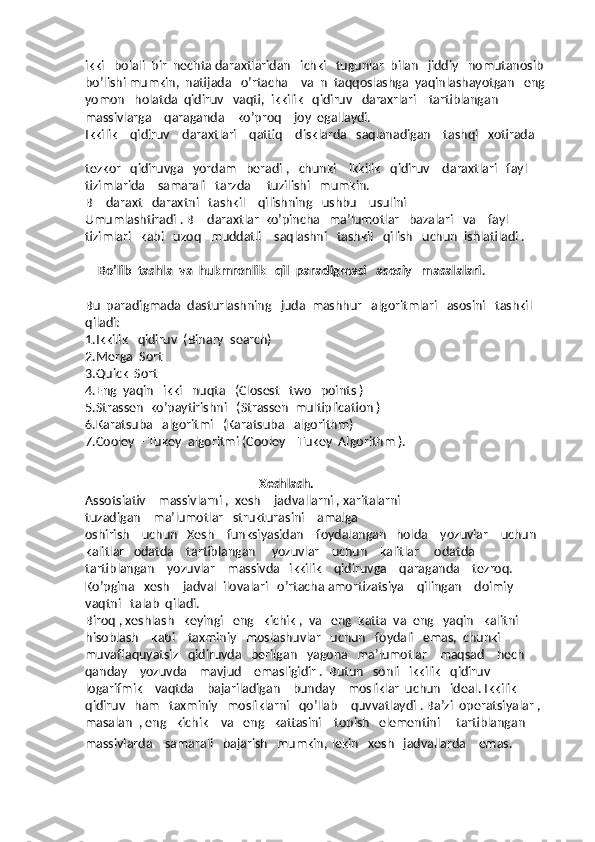 ikki   bolali  bir  nechta daraxtlaridan   ichki   tugunlar  bilan   jiddiy   nomutanosib  
bo’lishi mumkin,  natijada   o’rtacha    va  n  taqqoslashga  yaqinlashayotgan   eng  
yomon   holatda  qidiruv   vaqti,  ikkilik   qidiruv   daraxrlari    tartiblangan    
massivlarga    qaraganda    ko’proq    joy  egallaydi.
Ikkilik    qidiruv    daraxtlari    qattiq    disklarda   saqlanadigan    tashqi   xotirada   
tezkor   qidiruvga   yordam   beradi ,   chunki    ikkilik   qidiruv    daraxtlari   fayl   
tizimlarida    samarali   tarzda     tuzilishi   mumkin.
B – daraxt   daraxtni   tashkil    qilishning   ushbu    usulini     
Umumlashtiradi . B – daraxtlar  ko’pincha   ma’lumotlar   bazalari   va    fayl   
tizimlari   kabi   uzoq   muddatli    saqlashni   tashkil   qilish   uchun  ishlatiladi .
    Bo’lib  tashla  va  hukmronlik   qil  paradigmasi   asosiy   masalalari .
Bu  paradigmada  dasturlashning   juda  mashhur   algoritmlari   asosini   tashkil   
qiladi:
1.Ikkilik   qidiruv  (Binary  search)
2.Merga  Sort
3.Quick  Sort
4.Eng  yaqin   ikki   nuqta   (Closest   two   points )
5.Strassen  ko’paytirishni   (Strassen  multiplication )
6.Karatsuba   algoritmi   (Karatsuba   algorithm)
7.Cooley – Tukey  algoritmi (Cooley – Tukey  Algorithm ).
                                                        Xeshlash.
Assotsiativ    massivlarni ,  xesh – jadvallarni , xaritalarni 
tuzadigan    ma’lumotlar   strukturasini    amalga        
oshirish    uchun   Xesh    funksiyasidan    foydalangan   holda    yozuvlar    uchun    
kalitlar   odatda    tartiblangan     yozuvlar    uchun    kalitlar     odatda    
tartiblangan    yozuvlar    massivda   ikkilik    qidiruvga    qaraganda    tezroq. 
Ko’pgina   xesh – jadval  ilovalari   o’rtacha amortizatsiya    qilingan    doimiy    
vaqtni   talab  qiladi.
Biroq , xeshlash   keyingi   eng   kichik ,  va   eng  katta  va  eng   yaqin   kalitni    
hisoblash    kabi    taxminiy   moslashuvlar   uchun   foydali   emas,  chunki   
muvaffaquyatsiz   qidiruvda   berilgan   yagona   ma’lumotlar    maqsad    hech    
qanday    yozuvda    mavjud    emasligidir .  Butun   sonli   ikkilik   qidiruv
logarifmik    vaqtda    bajariladigan    bunday    mosliklar  uchun   ideal. Ikkilik   
qidiruv   ham   taxminiy   mosliklarni   qo’llab – quvvatlaydi . Ba’zi  operatsiyalar , 
masalan  , eng   kichik    va   eng   kattasini    topish   elementini     tartiblangan    
massivlarda    samarali   bajarish   mumkin,   lekin   xesh   jadvallarda    emas.
                                     