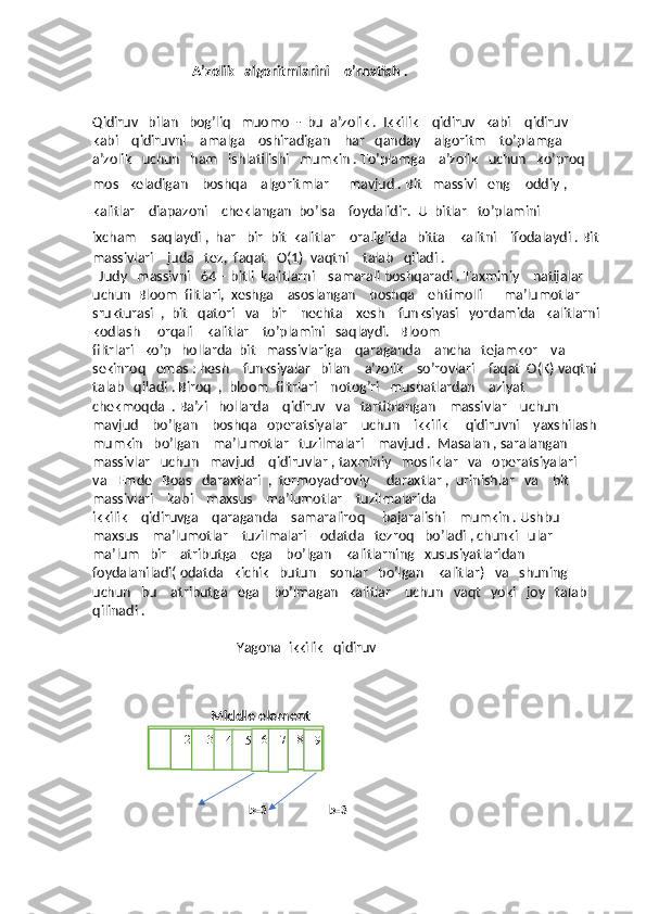                               A’zolik   algoritmlarini    o’rnatish .
                                                                             
Qidiruv   bilan   bog’liq   muomo  -  bu  a’zolik .  Ikkilik    qidiruv   kabi    qidiruv   
kabi    qidiruvni    amalga    oshiradigan    har   qanday    algoritm    to’plamga   
a’zolik   uchun   ham   ishlatilishi   mumkin . To’plamga    a’zolik   uchun   ko’proq   
mos   keladigan    boshqa    algoritmlar      mavjud . Bit   massivi   eng     oddiy ,  
kalitlar    diapazoni    cheklangan  bo’lsa     foydalidir.  U  bitlar   to’plamini     
ixcham     saqlaydi ,  har   bir  bit  kalitlar    oralig’ida   bitta    kalitni    ifodalaydi . Bit
massivlari    juda   tez,  faqat   O(1)  vaqtni    talab   qiladi . 
  Judy   massivni   64 – bitli  kalitlarni    samarali boshqaradi . Taxminiy    natijalar   
uchun  Bloom  filtlari,  xeshga    asoslangan    boshqa    ehtimolli      ma’lumotlar    
srukturasi  ,  bit   qatori   va   bir    nechta    xesh    funksiyasi   yordamida   kalitlarni
kodlash     orqali    kalitlar    to’plamini   saqlaydi.   Bloom         
filtrlari   ko’p   hollarda  bit   massivlariga    qaraganda    ancha   tejamkor    va  
sekinroq   emas : hesh    funksiyalar   bilan    a’zolik    so’rovlari    faqat  O(K) vaqtni
talab   qiladi . Biroq  ,  bloom  filtrlari    notog’ri   musbatlardan    aziyat    
chekmoqda  . Ba’zi   hollarda    qidiruv   va   tartiblangan    massivlar    uchun    
mavjud    bo’lgan    boshqa   operatsiyalar    uchun    ikkilik     qidiruvni    yaxshilash
mumkin   bo’lgan    ma’lumotlar   tuzilmalari    mavjud .  Masalan , saralangan    
massivlar   uchun   mavjud    qidiruvlar , taxminiy   mosliklar   va   operatsiyalari    
va   Emde   Boas   daraxtlari  ,  termoyadroviy     daraxtlar ,  urinishlar   va    bit   
massivlari    kabi    maxsus    ma’lumotlar    tuzilmalarida  
ikkilik    qidiruvga    qaraganda    samaraliroq     bajaralishi    mumkin . Ushbu    
maxsus    ma’lumotlar    tuzilmalari    odatda   tezroq   bo’ladi , chunki   ular   
ma’lum   bir    atributga    ega    bo’lgan    kalitlarning   xususiyatlaridan   
foydalaniladi( odatda   kichik   butun    sonlar   bo’lgan    kalitlar)   va   shuning   
uchun   bu    atributga   ega    bo’lmagan   kalitlar    uchun   vaqt   yoki   joy   talab   
qilinadi . 
                                          Yagona  ikkilik   qidiruv
 
    
Middle element
b=3 b=3
                                         1 2 3
4 5 6 7 8
9 