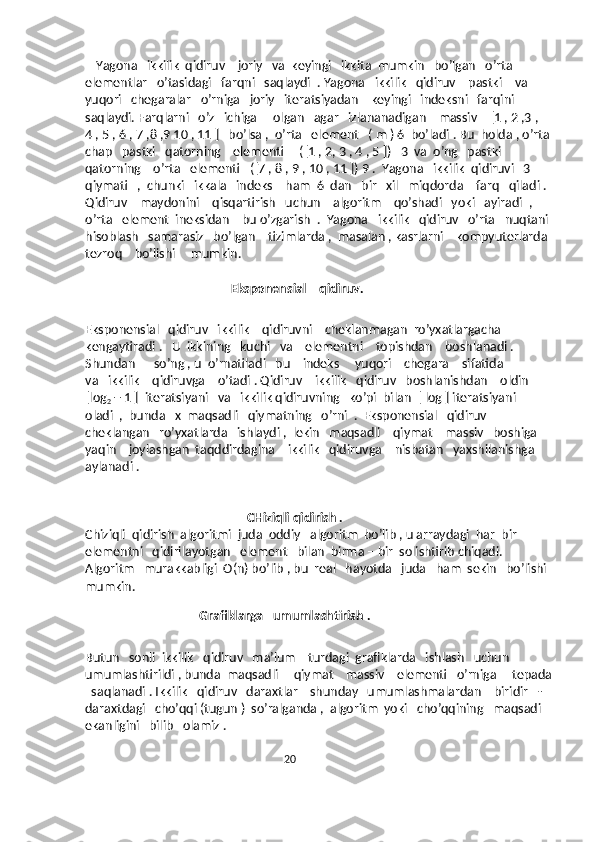     Yagona   ikkilik  qidiruv    joriy   va  keyingi   ikkita  mumkin   bo’lgan   o’rta    
elementlar   o’tasidagi   farqni   saqlaydi  . Yagona   ikkilik   qidiruv    pastki    va  
yuqori   chegaralar   o’rniga   joriy   iteratsiyadan    keyingi   indeksni   farqini   
saqlaydi. Farqlarni   o’z   ichiga     olgan   agar   izlananadigan    massiv    [1 , 2 ,3 , 
4 , 5 , 6 , 7 ,8 ,9 10 , 11 ]   bo’lsa ,  o’rta   element   ( m ) 6  bo’ladi . Bu  holda , o’rta
chap   pastki   qatorning    elementi     ([1 , 2, 3 , 4 , 5 ])   3  va  o’ng   pastki    
qatorning    o’rta   elementi   ([7 , 8 , 9 , 10 , 11 ]) 9 .  Yagona   ikkilik  qidiruvi   3  
qiymati   ,  chunki   ikkala   indeks    ham  6  dan   bir   xil   miqdorda    farq   qiladi . 
Qidiruv    maydonini    qisqartirish   uchun    algoritm    qo’shadi   yoki   ayiradi  ,  
o’rta   element  ineksidan    bu o’zgarish  .  Yagona   ikkilik   qidiruv   o’rta   nuqtani 
hisoblash   samarasiz   bo’lgan    tizimlarda ,  masalan , kasrlarni    kompyuterlarda 
tezroq    bo’lishi     mumkin.
                                               Eksponensial    qidiruv.
Eksponensial   qidiruv   ikkilik    qidiruvni    cheklanmagan  ro’yxatlargacha   
kengaytiradi .   U  ikkining   kuchi   va    elementni    topishdan    boshlanadi .   
Shundan      so’ng , u  o’rnatiladi   bu    indeks     yuqori    chegara    sifatida   
va   ikkilik    qidiruvga    o’tadi . Qidiruv    ikkilik   qidiruv   boshlanishdan    oldin   
[log
2  + 1 ]  iteratsiyani   va   ikkilik qidiruvning   ko’pi  bilan  [ log ] iteratsiyani   
oladi  ,  bunda   x  maqsadli   qiymatning   o’rni  .  Eksponensial   qidiruv   
cheklangan   ro’yxatlarda   ishlaydi ,  lekin   maqsadli    qiymat    massiv   boshiga    
yaqin    joylashgan  taqddirdagina    ikkilik   qidiruvga    nisbatan   yaxshilanishga   
aylanadi . 
                                                    CHiziqli qidirish .
Chiziqli  qidirish  algoritmi  juda  oddiy   algoritm  bo’lib , u arraydagi  har  bir  
elementni   qidirilayotgan   element   bilan  birma – bir  solishtirib chiqadi. 
Algoritm   murakkabligi  O(n) bo’lib , bu  real   hayotda   juda   ham  sekin   bo’lishi 
mumkin. 
                                 
                                     Grafiklarga   umumlashtirish . 
Butun   sonli  ikkilik   qidiruv   ma’lum    turdagi  grafiklarda   ishlash   uchun    
umumlashtirildi , bunda  maqsadli     qiymat    massiv    elementi   o’rniga     tepada
  saqlanadi . Ikkilik   qidiruv   daraxtlar    shunday   umumlashmalardan    biridir   - 
daraxtdagi   cho’qqi (tugun )  so’ralganda ,  algoritm  yoki   cho’qqining   maqsadi   
ekanligini   bilib   olamiz .
                                                                   20 