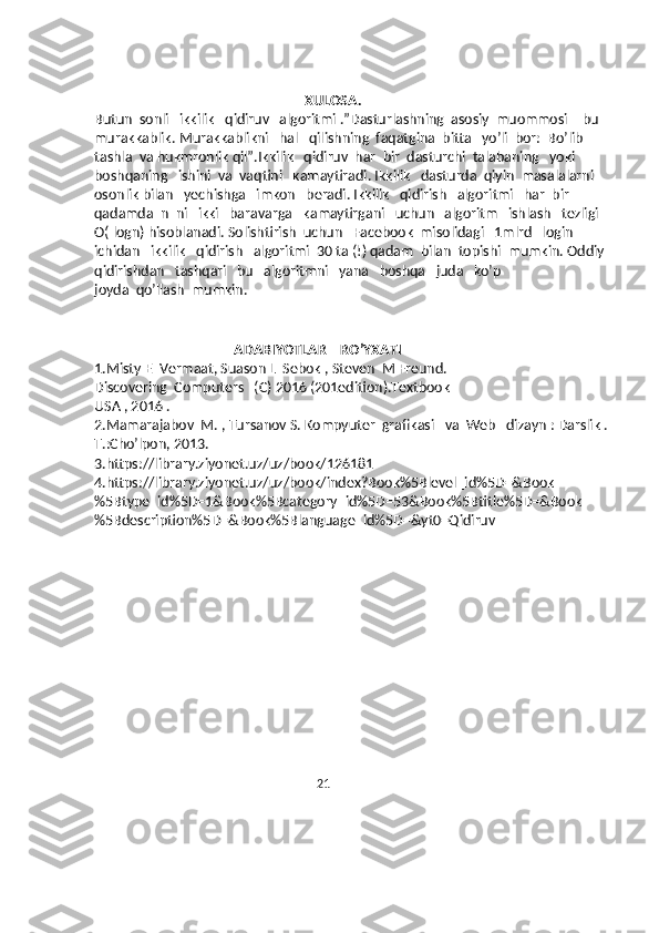                                             XULOSA.
Butun  sonli   ikkilik   qidiruv   algoritmi .”Dasturlashning  asosiy  muommosi – bu  
murakkablik. Murakkablikni   hal   qilishning  faqatgina  bitta   yo’li  bor:  Bo’lib  
tashla  va hukmronlik qil”.Ikkilik   qidiruv  har  bir  dasturchi  talabaning   yoki  
boshqaning   ishini  va  vaqtini   kamaytiradi. Ikkilik   dasturda  qiyin  masalalarni   
osonlik bilan   yechishga   imkon   beradi. Ikkilik   qidirish   algoritmi   har  bir   
qadamda  n  ni   ikki   baravarga   kamaytirgani   uchun   algoritm   ishlash   tezligi   
O( logn) hisoblanadi. Solishtirish  uchun   Facebook  misolidagi   1mlrd   login  
ichidan   ikkilik   qidirish   algoritmi  30 ta (!) qadam  bilan  topishi  mumkin. Oddiy  
qidirishdan   tashqari   bu   algoritmni   yana   boshqa   juda   ko’p  
joyda  qo’llash  mumkin.  
                                                                
                                        ADABIYOTLAR    RO’YXATI
1.Misty E  Vermaat, Suason L  Sebok , Steven  M Freund.
Discovering  Computers   (C) 2016 (201edition).Textbook
USA , 2016 .
2.Mamarajabov  M. , Tursanov S. Kompyuter  grafikasi   va  Web   dizayn : Darslik . 
T.:Cho’lpon, 2013.
3.https://library.ziyonet.uz/uz/book/126181
4.https://library.ziyonet.uz/uz/book/index?Book%5Blevel_id%5D=&Book
%5Btype_id%5D=1&Book%5Bcategory_id%5D=53&Book%5Btitle%5D=&Book
%5Bdescription%5D=&Book%5Blanguage_id%5D=&yt0=Qidiruv
                                          
  
 
    
                                                             21
                                                                      