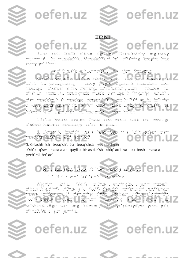                                                         
KIRISH
Butun     sonli     ikkilik     qidiruv     algoritmi   .   “Dasturlashning     eng   asosiy
muommosi   - bu   murakkablik . Murakkablik ni   hal     qilishning   faqatgina   bitta
asosiy  yo’li bor : 
Bo’lib  tashla  va hukmronlik  qil  “  -- Bjarni  Stroustrup
Dasturlashda , bo’lib  tashla va hukmronlik   qil – bu algoritmik  paradigma
bo’lib,     bu     paradigmaning           asosiy     g’oyasi     algoritmik     masalalarni     bosh
masalaga        o’xshash    kichik    qismlarga    bo’lib tashlab  , ularni          rekursiv     hal
qilishdan       iborat   .Bu     paradigmada     masala     qismlarga     bo’linganligi       sababli   ,
qism   masalalar   bosh   masalaga     qaraganda   kichikroq   bo’lishi   va   bu   bo’linish
to’xtashi   uchun   asos     holat   bo’lishi   kerak . Barcha   turdagi   bo’lib tashla     va
hukmronlik  qil  algoritmlari   3ta  bosqichdan     iborat   bo’ladi  :
1.Bo’lib    tashlash     bosqichi   . Bunda     bosh   masala    huddi    shu      masalaga
o’xshash  kichikroq  masalalarga   bo’lib    chiqiladi .
2.Hukmronlik     bosqichi   .   Asos     holatimizga     mos     kelib     qolgan     qism
masalalar   huddi   u   kabi   yechiladi .
3.Birlashtirish   bosqichi. Bu   bosqichda   yechiladigan
kichik   qism   masalalar   qaytib  birlashtirish   chiqiladi   va   bu  bosh   masala  
yechimi  bo’ladi .  
                                 
    I.Bob.   Butun sonli  ikilik  qidiruvni  nazariy  asoslari  .
           1.1. Butun  sonli  ikkilik  qidiruv   haqida .
Algoritm     fanida     ikkilik     qidiruv   ,   shuningdek   ,   yarim   intervalli
qidiruv   ,logarifmik     qidiruv     yoki     ikkilik   chop   deb     nomlanuvchi   ,   tartiblangan
massiv     ichida   maqsadli     qiymatning     o’rnini     topadigan     qidiruv     algoritmidir.
Ikkilik   qidiruv     maqsadli     qiymatni     massivning     o’rta     elementi   bilan
solishtiradi   . Agar     ular     teng     bolmasa   ,     nishon   yo’qolmaydigan     yarmi     yo’q
qilinadi. Va  qolgan   yarmida 
                                                
                                             