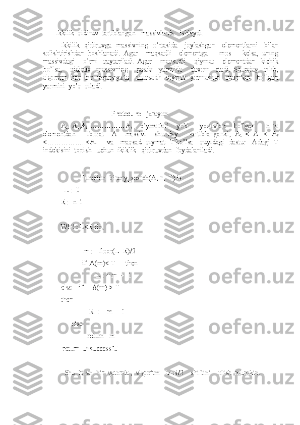       Ikkilik  qidiruv  tartiblangan   massivlarda   ishlaydi.
Ikkilik   qidiruvga   massivning   o’rtasida     joylashgan     elementlarni     bilan
solishtirishdan   boshlanadi.   Agar     maqsadli     elementga       mos       kelsa,   uning
massivdagi       o’rni     qaytariladi.   Agar       maqsadli       qiymat       elementdan     kichik
bo’lsa,       qidiruv     massivning       pastki     yarmida       davom     etadi.   Shunday     qilib,
algoritm   har   bir   iteratsiyada     maqsadli   qiymat   yotmasligi     mumkin     bo’lgan
yarmini  yo’q  qiladi.
                            Protecure -  jarayon
A
0,   A
1 ,A
2,: ……………A
n-1   qiymatlari     yoki       yozuvlari     bo’lgan       n   ta
elementdan       iborat     A     massivi     shunday       tartiblanganki,   A
0   <   A
1   <   A
2
<……………..< A
n-1     va    maqsad   qiymat   T bo’lsa    quyidagi  dastur    Adagi  T
indekisini  topish   uchun  ikiklik   qidiruvdan  foydalaniladi.
                Function  binary_search(A, n,  T) is
  L :=0
R :=n-1
                                                 
While L<R do,
             m := floor(L+R)/2
            if  A(m)< T      then
                     L : = m  +  1
else    if       A(m) > T
then
                 R  : = m  -  1
      else :
               return   m
 return  unsuccessful
                             
  Shu  bilan  bir  qatorda ,  algoritm   L+R/2    shiftini    olish  mumkin.
             