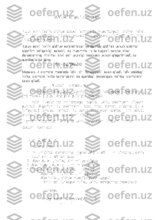                  1.3.Muvaffaqiyatli  qidiruvlar .  
Butun  sonli  ikkilik  qidiruv  daraxti   ko’rinishda  muvaffaqiyatli   qidirish   ichki
yo’l     deb     ataladigan     ildizdan     maqsadli       tugungacha       bo’lgan     yo’l     bilan
ifodalanishi   mumkin.
Butun  sonli   ikkilik  qidiruv  solishtirishlar  yordamida  qidirish  uchun  optimal   
algoritm  bo’lganligi   sababli,  bu  muommo    n  ta  tugunli  barcha  binar  
daraxtlarning  minimal  ichki  yo’l  uzunligi  hisoblash  uchun  qisqartiriladi, bu  
quyidagilarga  teng:
                                         I(n) = ∑
k=1 n
(log
2 (k))
  
Masalan,  7  element  massivda  ildiz   bir   iteratsiyani   talab  qiladi,  ildiz  ostidagi 
ikkita   element  ikkita  takrorlashni   va  quyidagi   joylashgan   to’rtta   elementni  
talab  qiladi.
                         Muqobil    protsedura          
Yuqoridagi     protsedurada     algoritm     har   bir   iteratsiyada     o’rta   element
(m)  maqsad   (T)  ga   teng  yoki  yo’qligini  tekshiradi.
Ba’zi     ilovalar   har   bir   iteratsiya     paytida     ushbu   tekshiruvni     o’tkazib
yuboradi.    Algoritm       bu   tekshirishni      faqat      bitta     element    qolganda     (L=R
bo’lganda )     amalga     oshiradi.   Bu   tezroq   taqqqoslash   davriga       olib   keladi,
chunki   har  biriga   bitta   taqqoslash   o’chiriladi.
 Hermann  Bottenbruch  1962-yilda  ushbu   tekshiruvni   o’tkazib     birinchi   
dasturni   nashr  etdi.
      L   ni    0   va    R      n-1      
       L   ga teng  emas   R   
1.   m       ni (o’rta   elementning     joylashuvi  ) L+R/2           ni   o’rnating , kichik
butun  son  L+R/2  dan  katta.
2.  Agar   A
m   > T,   bo’lsa,  R ni   m-1  ga qo’ying  .
3. Aks  holda  ,   A
m  < T;      L   ni    m   ga   qo’ying.
4. Endi    L=R      qidiruv  amalga      oshiriladi.
Agar    A
L  = T ,  bo’lsa   L   ni  qaytaring.
Aks  holda  ,  qidiruv  muvaffaqiyatsiz  tugaydi.
   Shift   ceil  funksiyasi  bo’lsa,  ushbu   versiyaning   psevdokodi:
   Funksiya
 
 binary _search _alternative( A,  n,  T)   
                    L   :  =  0 