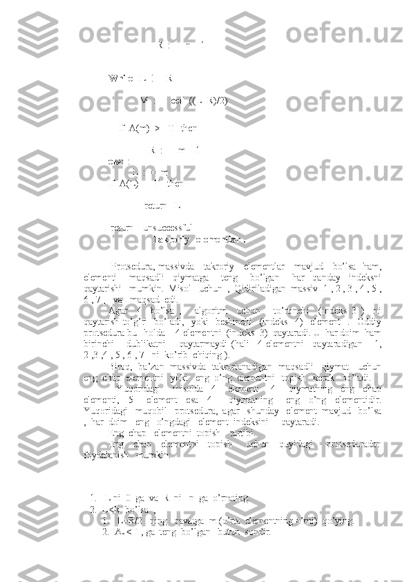                     R  :  =  n – 1
                          
While    L  ! =  R   
                      
              M  :  =  ceil  ((L+R)/2)
    If  A(m)  >   T   then   
    
                 R  :  =  m – 1
else   :
           L  :  =  m
If  A(L)  =  T   then  
     
               return   L
 return    unsuccessful
                  Takroriy   elementlar .
  Protsedura, massivda     takroriy     elementlar     mavjud     bo’lsa   ham,
elementi       maqsadli     qiymatga       teng       bo’lgan       har     qanday     indeksni
qaytarishi   mumkin.  Misol   uchun  ,  Qidiriladigan  massiv[ 1 , 2 , 3 , 4 , 5 ,
6 , 7 ]   va   maqsad  edi.
Agar     4     bo’lsa   ,       algoritm     uchun       to’rtinchi     (indeks   3   )     ni
qaytarish   to’g’ri     bo’ladi,     yoki     beshinchi     (indeks     4)     element     .     Oddiy
protsedura bu   holda    4-elementni  (indeks  3)  qaytaradi. U  har doim  ham
birinchi       dublikatni       qaytarmaydi   (hali     4-elementni     qaytaradigan   [   1,
2 ,3 ,4 , 5 , 6 , 7]  ni  ko’rib  chiqing ).
Biroq,   ba’zan   massivda   takrorlanadigan   maqsadli    qiymat    uchun
eng  chap  elementni   yoki   eng  o’ng  elementni   topish   kerak   bo’ladi.
    Yuqoridagi       misolda     4   -   element       4   –   qiymatning     eng     chap
elementi,     5   –   element     esa     4   -     qiymatning       eng     o’ng     elementidir.
Yuqoridagi   muqobil   protsedura,  agar   shunday   element  mavjud   bo’lsa
,  har  doim   eng   o’ngdagi   element  indeksini     qaytaradi.
Eng  chap   elementni  topish    tartibi.
Eng     chap     elementni     topish       uchun     quyidagi       protseduradan
foydalanish   mumkin:
1.  L ni  0  ga  va  R  ni   n  ga  o’rnating.
2. L<R  bo’lsa  ,
1.  L+R/2   ning   qavatga  m (o’rta  elementning o’rni)  qo’ying.
2. A
m <T  , ga  teng  bo’lgan   butun  sondir. 
