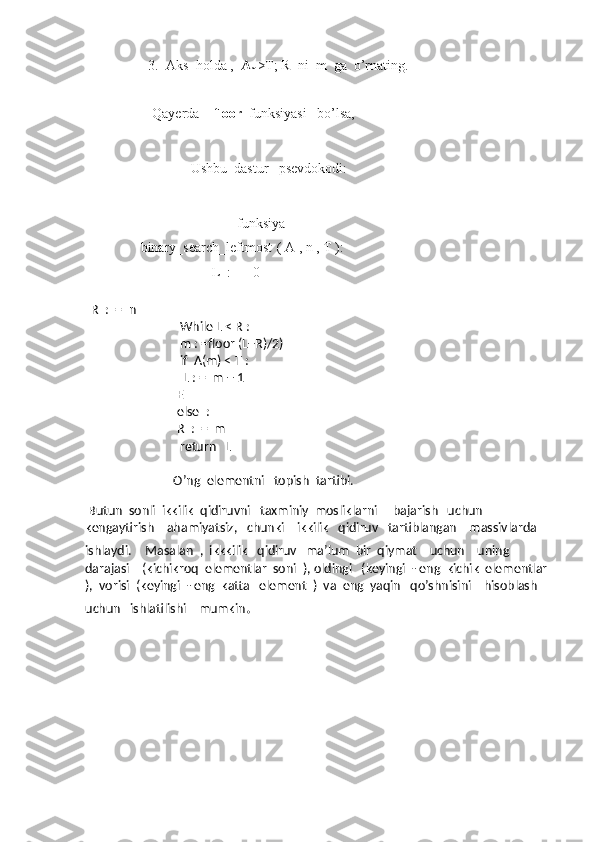3. Aks  holda ,   A
m >T; R  ni  m  ga  o’rnating.
         Qayerda     floor   funksiyasi   bo’lsa,
               Ushbu  dastur   psevdokodi:
                                funksiya
     binary_search_leftmost   ( A , n , T ):
                          L  :  =  0
                                
  R  :  =  n
                              While L < R :
                              m : =floor (L+R)/2)
                              if  A(m) < T :
                               L : =  m + 1
                             E
                             else  :
                             R  :  =  m
                              return   L
                            O’ng  elementni   topish  tartibi.
   
 Butun  sonli  ikkilik  qidiruvni   taxminiy  mosliklarni     bajarish   uchun   
kengaytirish    ahamiyatsiz,   chunki    ikkilik   qidiruv   tartiblangan    massivlarda   
ishlaydi.     Masalan  ,  ikkkilik   qidiruv   ma’lum  bir  qiymat    uchun    uning   
darajasi    (kichikroq  elementlar  soni  ), oldingi   (keyingi  - eng  kichik  elementlar 
),  vorisi  (keyingi  - eng  katta   element  )  va  eng  yaqin   qo’shnisini    hisoblash    
uchun   ishlatilishi    mumkin . 